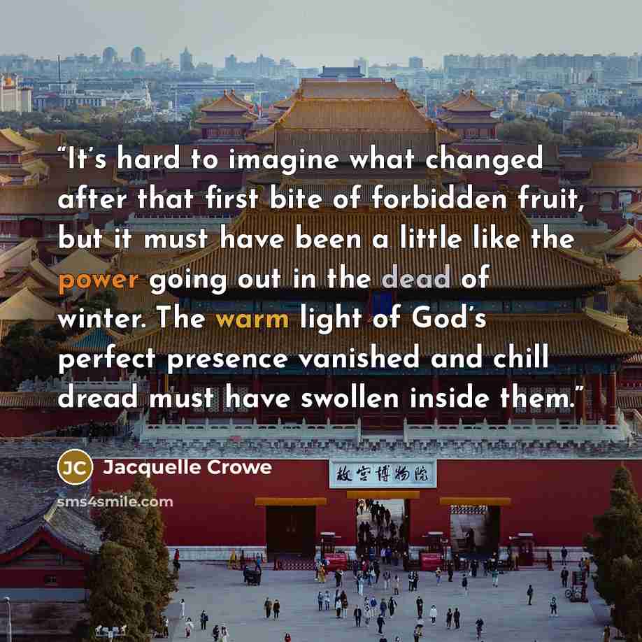 “It’s hard to imagine what changed after that first bite of forbidden fruit, but it must have been a little like the power going out in the dead of winter. The warm light of God’s perfect presence vanished and chill dread must have swollen inside them.” quote by Jacquelle Crowe