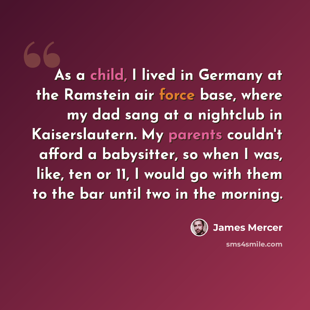 “As a child, I lived in Germany at the Ramstein air force base, where my dad sang at a nightclub in Kaiserslautern. My parents couldn't afford a babysitter, so when I was, like, ten or 11, I would go with them to the bar until two in the morning.” quote by James Mercer