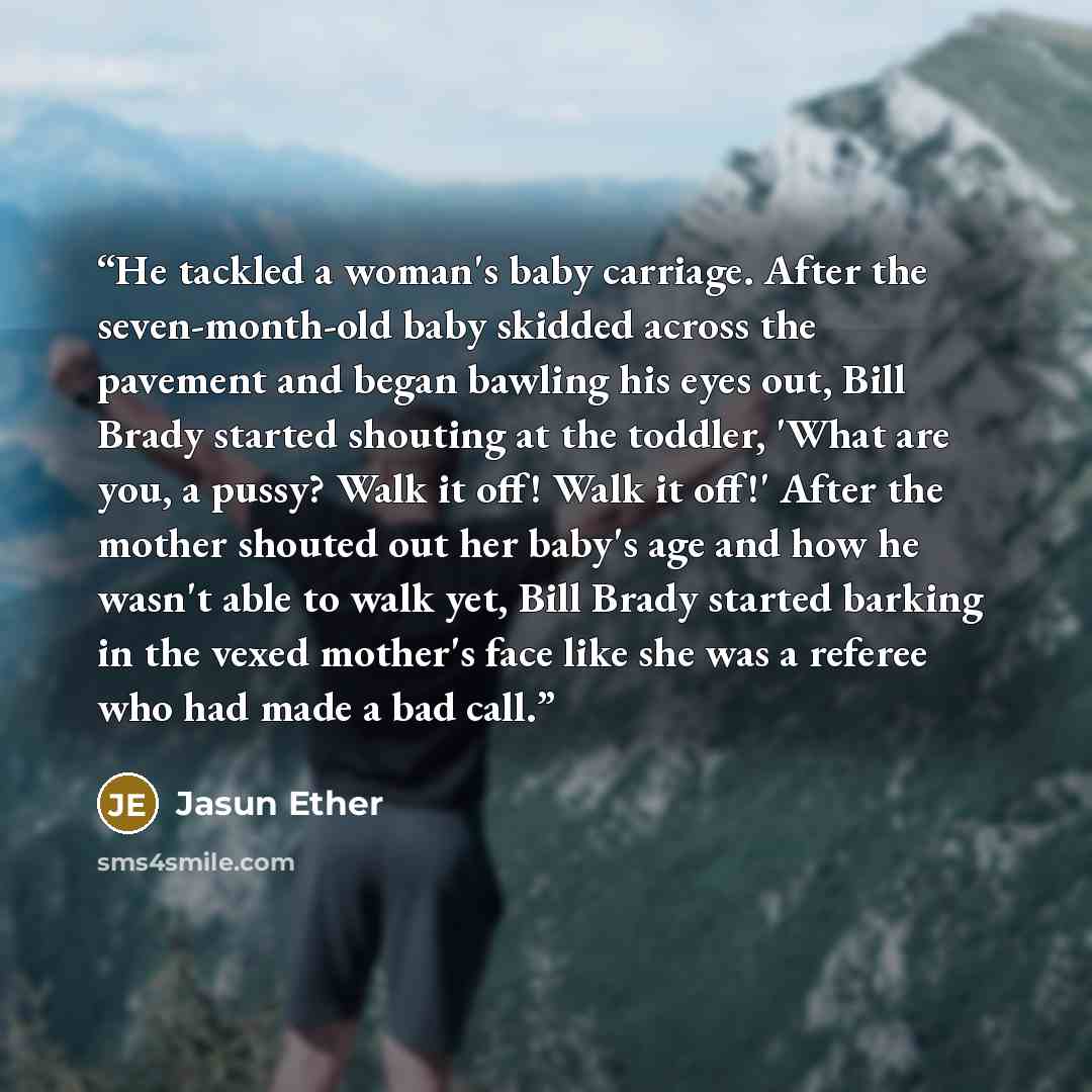 “He tackled a woman's baby carriage. After the seven-month-old baby skidded across the pavement and began bawling his eyes out, Bill Brady started shouting at the toddler, 'What are you, a pussy? Walk it off! Walk it off!' After the mother shouted out her baby's age and how he wasn't able to walk…” quote by Jasun Ether