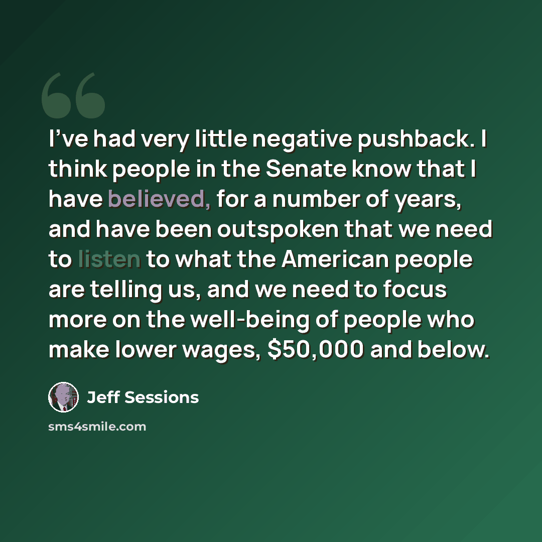 “I've had very little negative pushback. I think people in the Senate know that I have believed, for a number of years, and have been outspoken that we need to listen to what the American people are telling us, and we need to focus more on the well-being of people who make lower wages, $50,000 and…” quote by Jeff Sessions