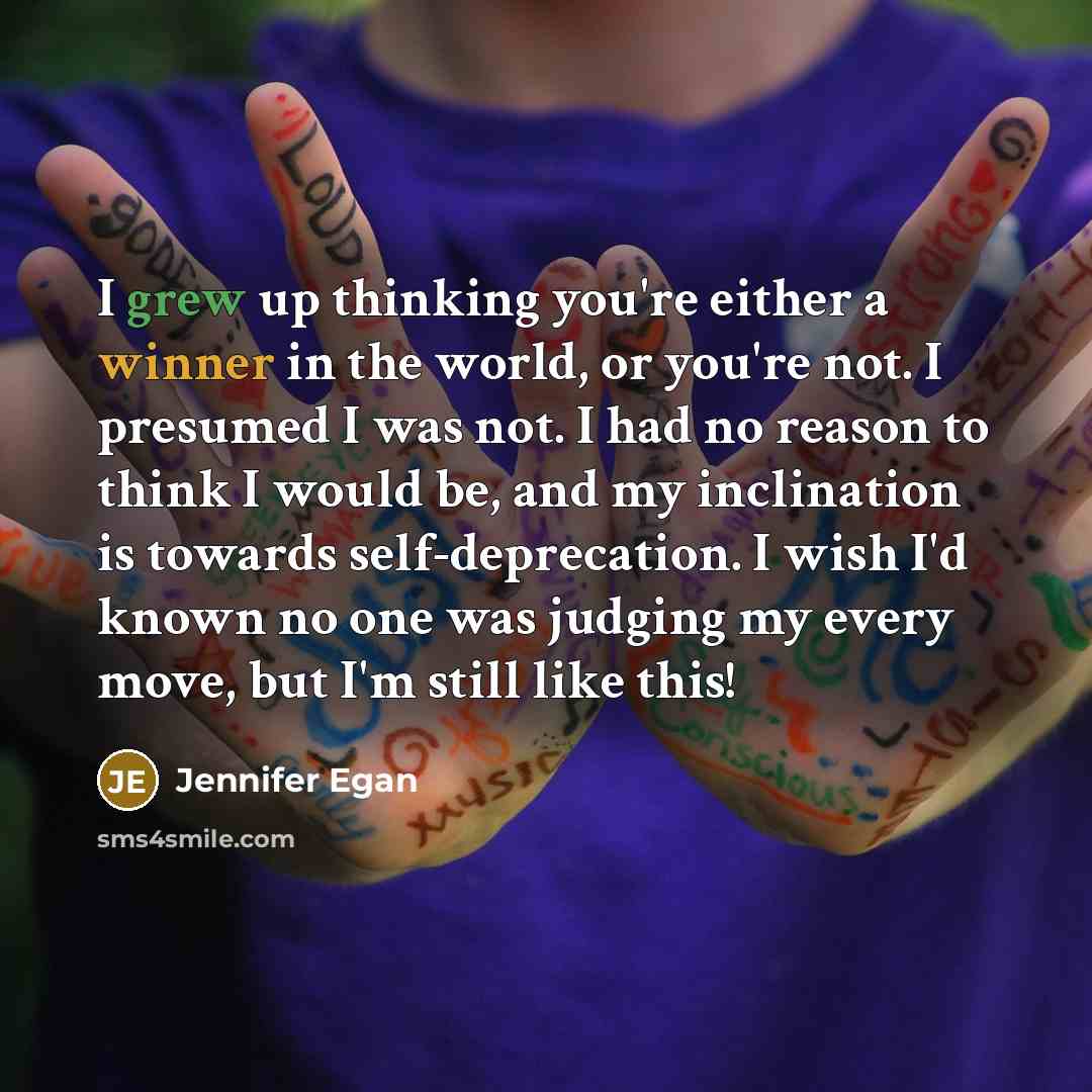 “I grew up thinking you're either a winner in the world, or you're not. I presumed I was not. I had no reason to think I would be, and my inclination is towards self-deprecation. I wish I'd known no one was judging my every move, but I'm still like this!” quote by Jennifer Egan