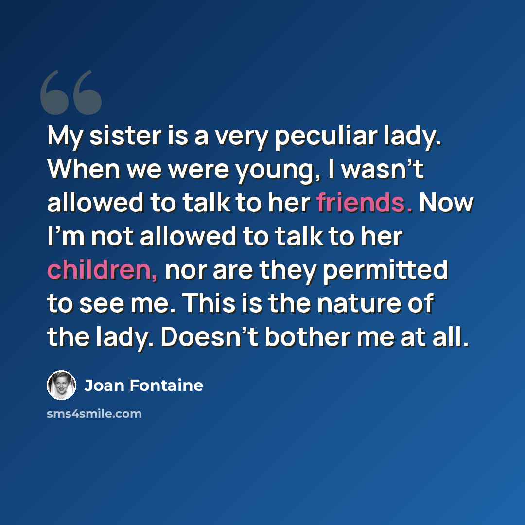 “My sister is a very peculiar lady. When we were young, I wasn't allowed to talk to her friends. Now I'm not allowed to talk to her children, nor are they permitted to see me. This is the nature of the lady. Doesn't bother me at all.” quote by Joan Fontaine
