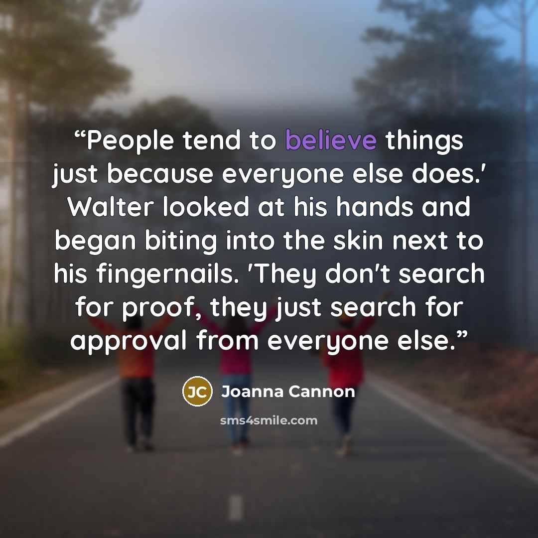 “People tend to believe things just because everyone else does.' Walter looked at his hands and began biting into the skin next to his fingernails. 'They don't search for proof, they just search for approval from everyone else.” quote by Joanna Cannon