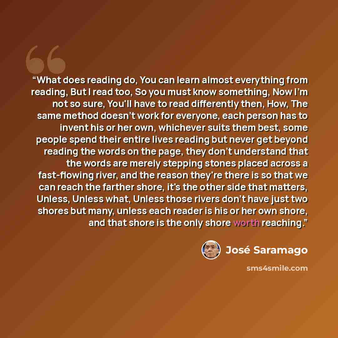 “What does reading do, You can learn almost everything from reading, But I read too, So you must know something, Now I'm not so sure, You'll have to read differently then, How, The same method doesn't work for everyone, each person has to invent his or her own, whichever suits them best, some…” quote by Jose Saramago