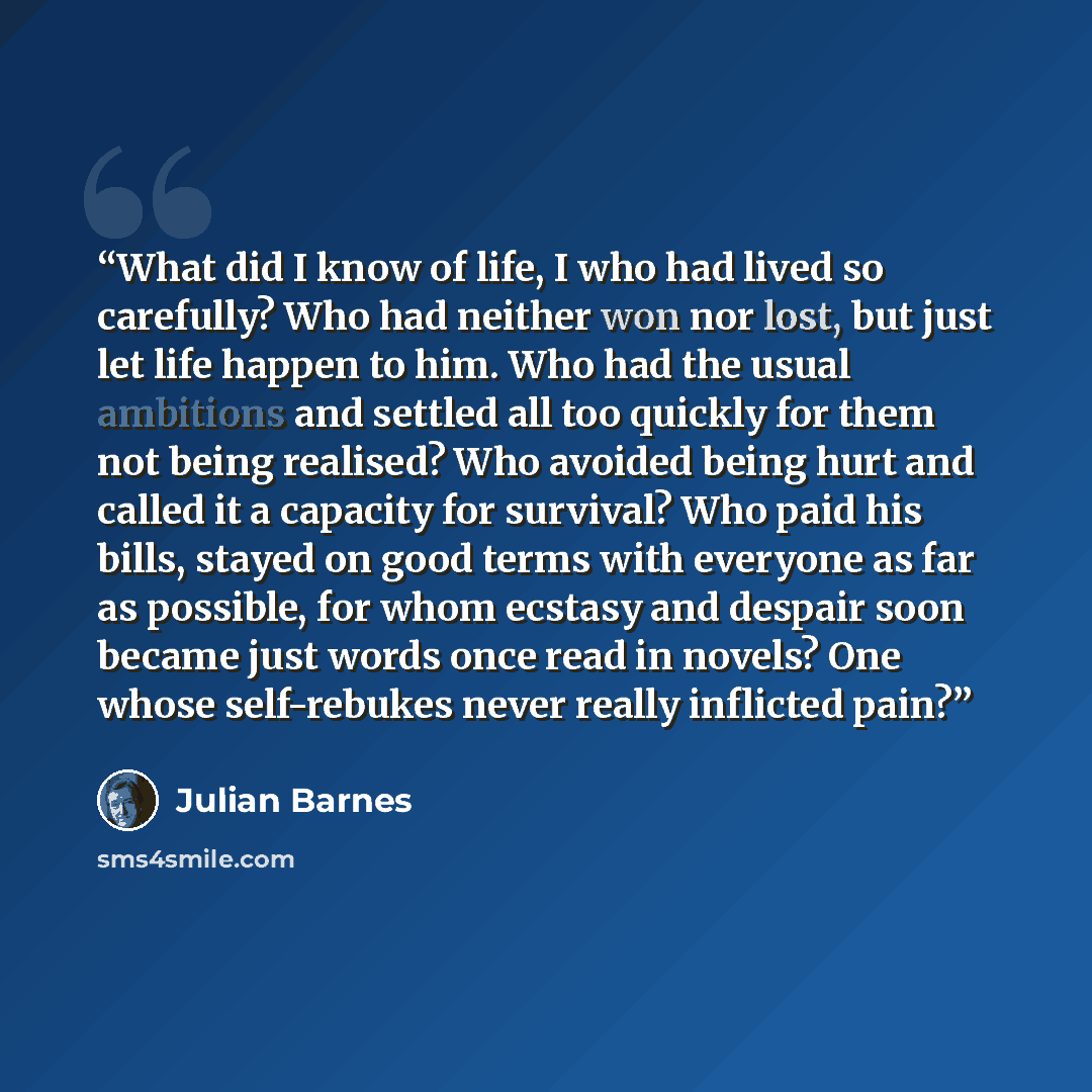 “What did I know of life, I who had lived so carefully? Who had neither won nor lost, but just let life happen to him. Who had the usual ambitions and settled all too quickly for them not being realised? Who avoided being hurt and called it a capacity for survival? Who paid his bills, stayed on…” quote by Julian Barnes