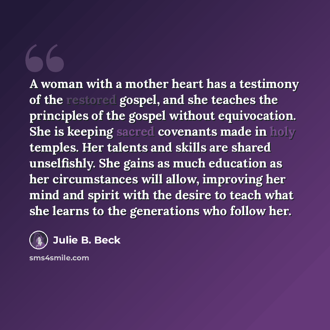 “A woman with a mother heart has a testimony of the restored gospel, and she teaches the principles of the gospel without equivocation. She is keeping sacred covenants made in holy temples. Her talents and skills are shared unselfishly. She gains as much education as her circumstances will allow…” quote by Julie B. Beck