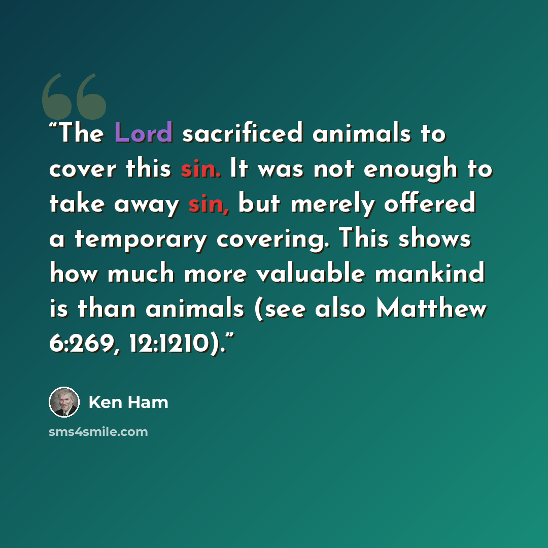 “The Lord sacrificed animals to cover this sin. It was not enough to take away sin, but merely offered a temporary covering. This shows how much more valuable mankind is than animals (see also Matthew 6:269, 12:1210).” quote by Ken Ham