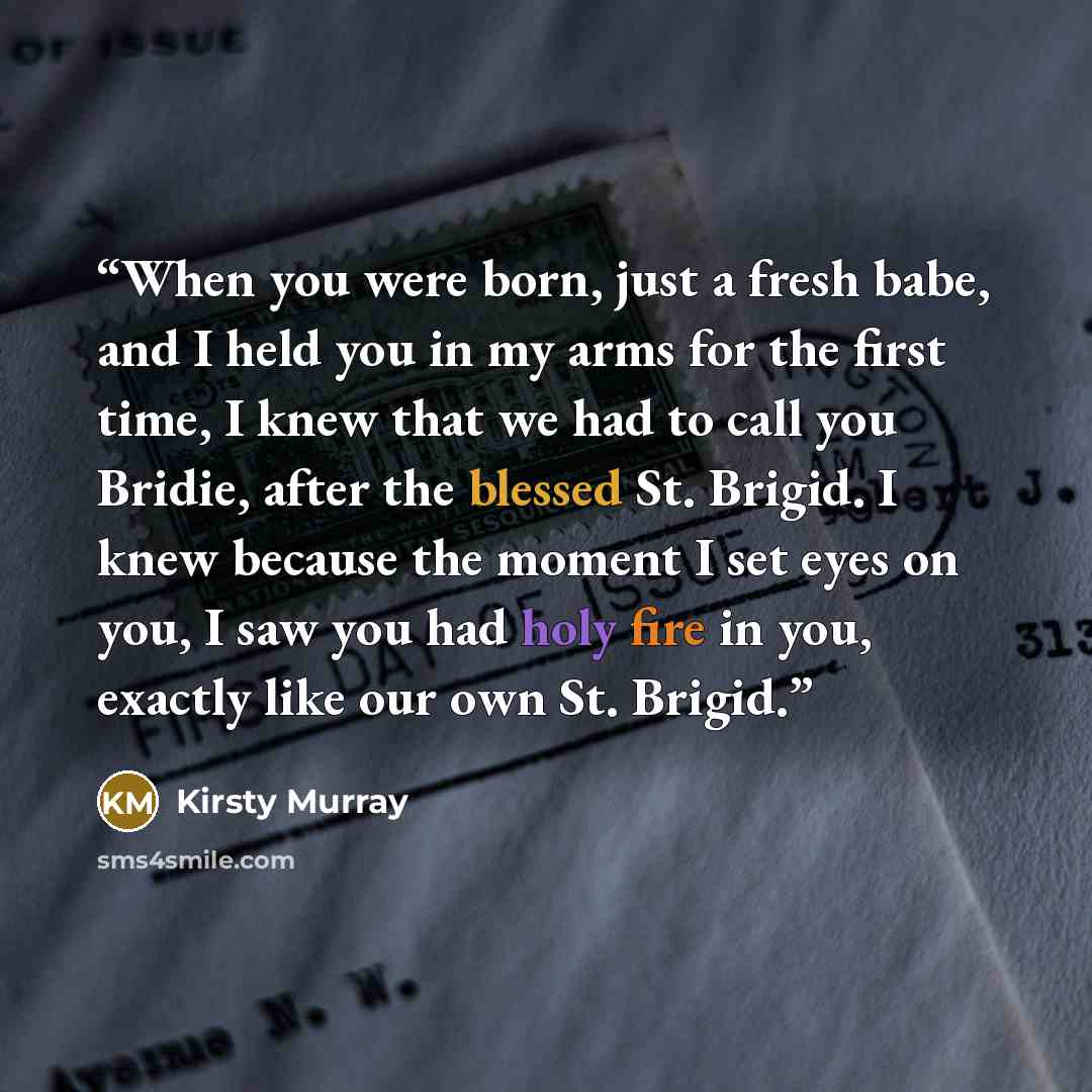 “When you were born, just a fresh babe, and I held you in my arms for the first time, I knew that we had to call you Bridie, after the blessed St. Brigid. I knew because the moment I set eyes on you, I saw you had holy fire in you, exactly like our own St. Brigid.” quote by Kirsty Murray