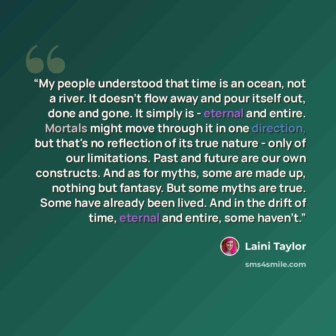 “My people understood that time is an ocean, not a river. It doesn't flow away and pour itself out, done and gone. It simply is - eternal and entire. Mortals might move through it in one direction, but that's no reflection of its true nature - only of our limitations. Past and future are our own…” quote by Laini Taylor