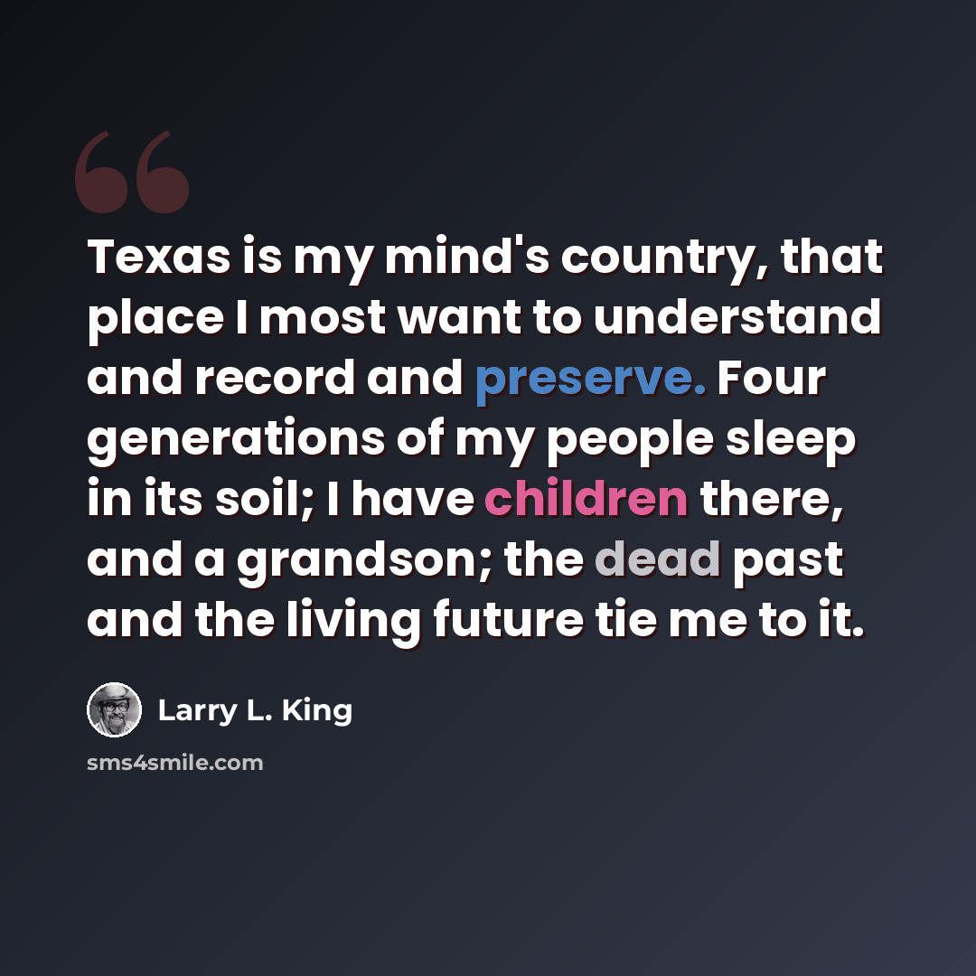“Texas is my mind's country, that place I most want to understand and record and preserve. Four generations of my people sleep in its soil; I have children there, and a grandson; the dead past and the living future tie me to it.” quote by Larry L. King