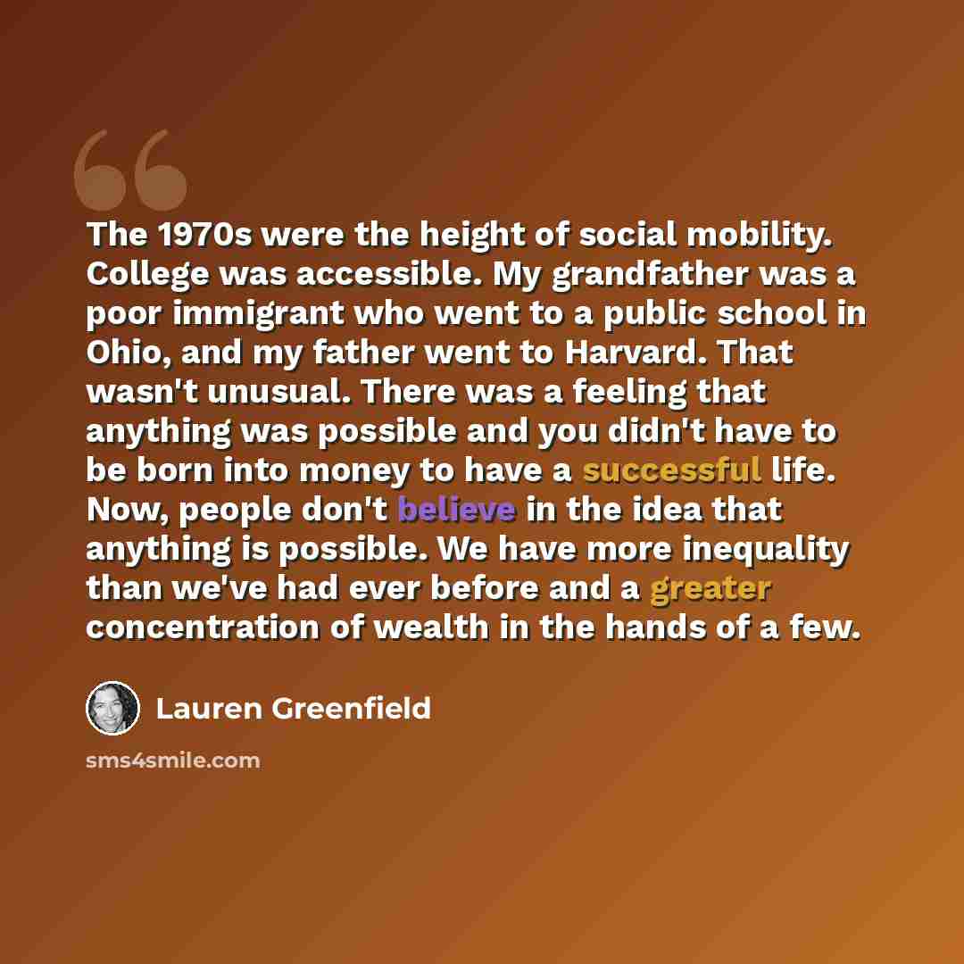 “The 1970s were the height of social mobility. College was accessible. My grandfather was a poor immigrant who went to a public school in Ohio, and my father went to Harvard. That wasn't unusual. There was a feeling that anything was possible and you didn't have to be born into money to have a…” quote by Lauren Greenfield