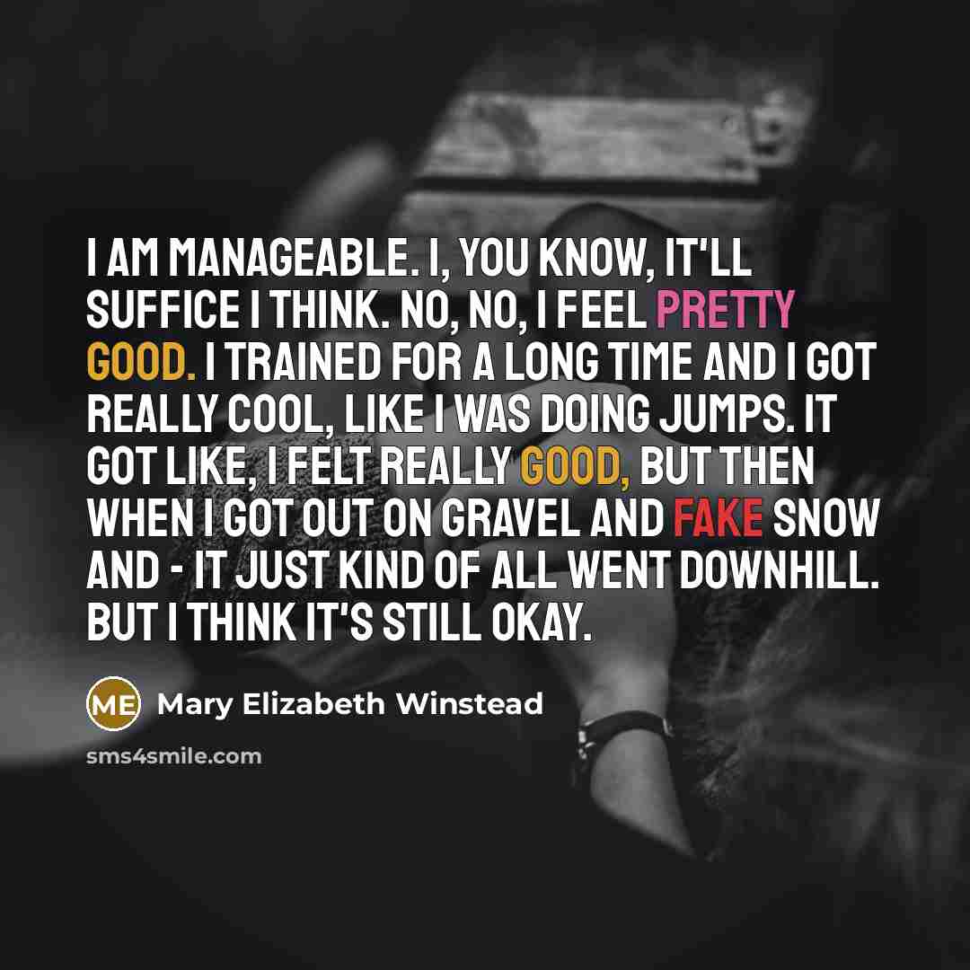 “I am manageable. I, you know, it'll suffice I think. No, no, I feel pretty good. I trained for a long time and I got really cool, like I was doing jumps. It got like, I felt really good, but then when I got out on gravel and fake snow and - it just kind of all went downhill. But I think it's still…” quote by Mary Elizabeth Winstead
