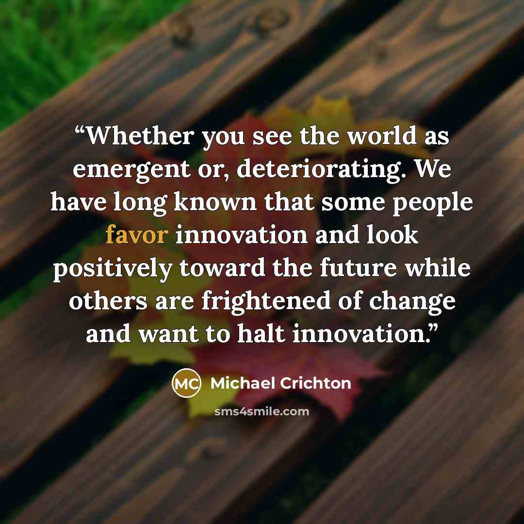 “Whether you see the world as emergent or, deteriorating. We have long known that some people favor innovation and look positively toward the future while others are frightened of change and want to halt innovation.” quote by Michael Crichton