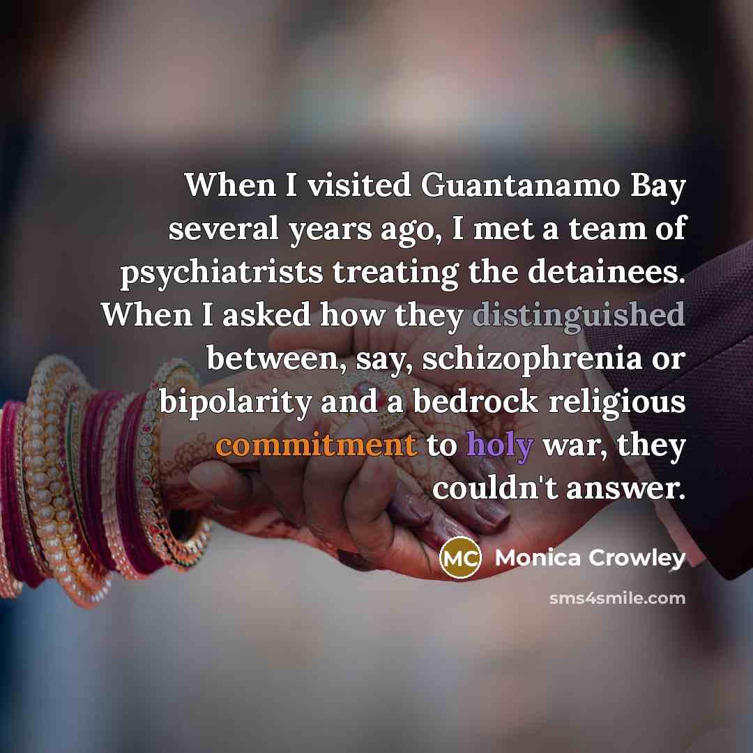 “When I visited Guantanamo Bay several years ago, I met a team of psychiatrists treating the detainees. When I asked how they distinguished between, say, schizophrenia or bipolarity and a bedrock religious commitment to holy war, they couldn't answer.” quote by Monica Crowley