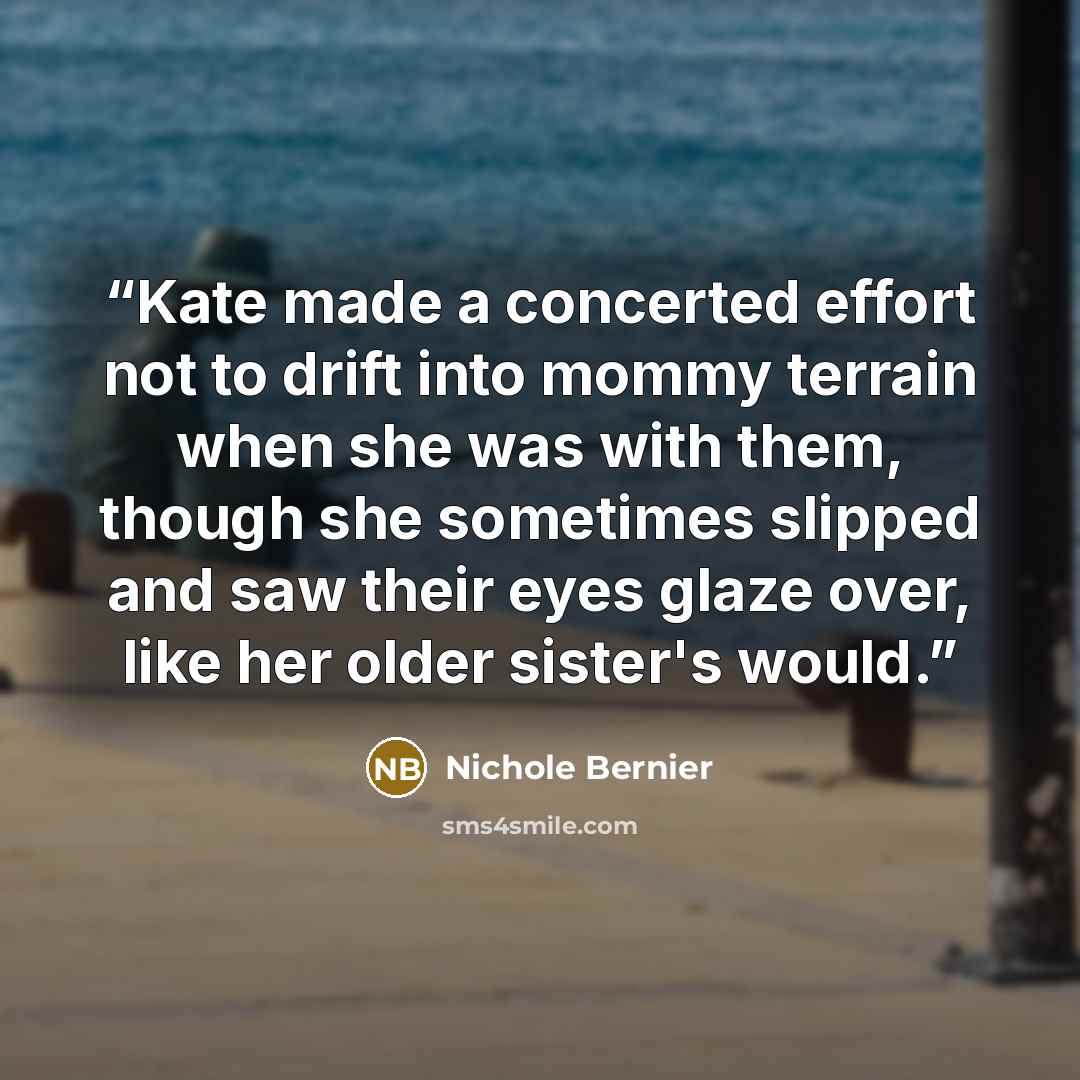 “Kate made a concerted effort not to drift into mommy terrain when she was with them, though she sometimes slipped and saw their eyes glaze over, like her older sister's would.” quote by Nichole Bernier
