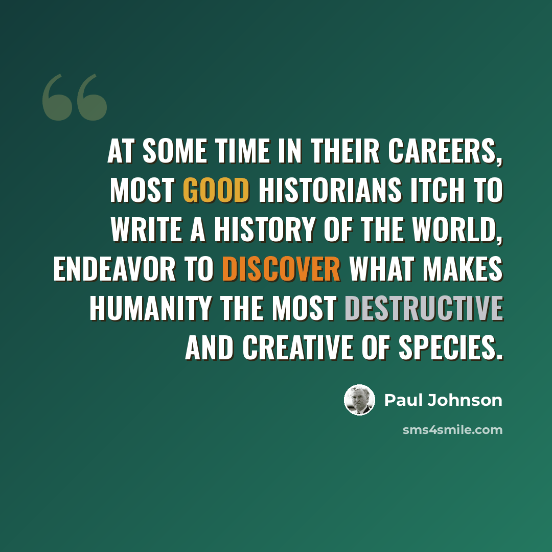 “At some time in their careers, most good historians itch to write a history of the world, endeavor to discover what makes humanity the most destructive and creative of species.” quote by Paul Johnson