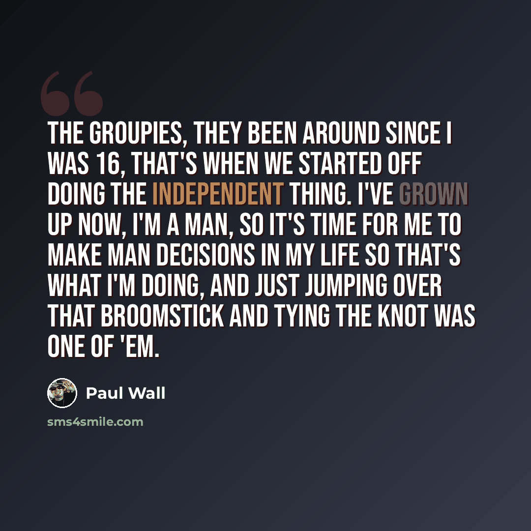 “The groupies, they been around since I was 16, that's when we started off doing the independent thing. I've grown up now, I'm a man, so it's time for me to make man decisions in my life so that's what I'm doing, and just jumping over that broomstick and tying the knot was one of 'em.” quote by Paul Wall