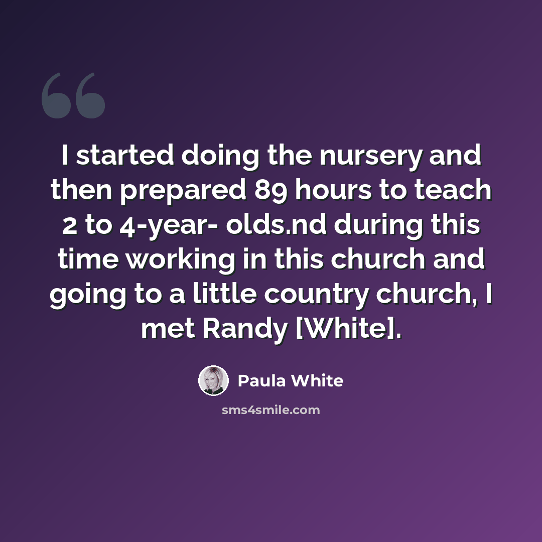 “I started doing the nursery and then prepared 89 hours to teach 2 to 4-year- olds.nd during this time working in this church and going to a little country church, I met Randy [White].” quote by Paula White