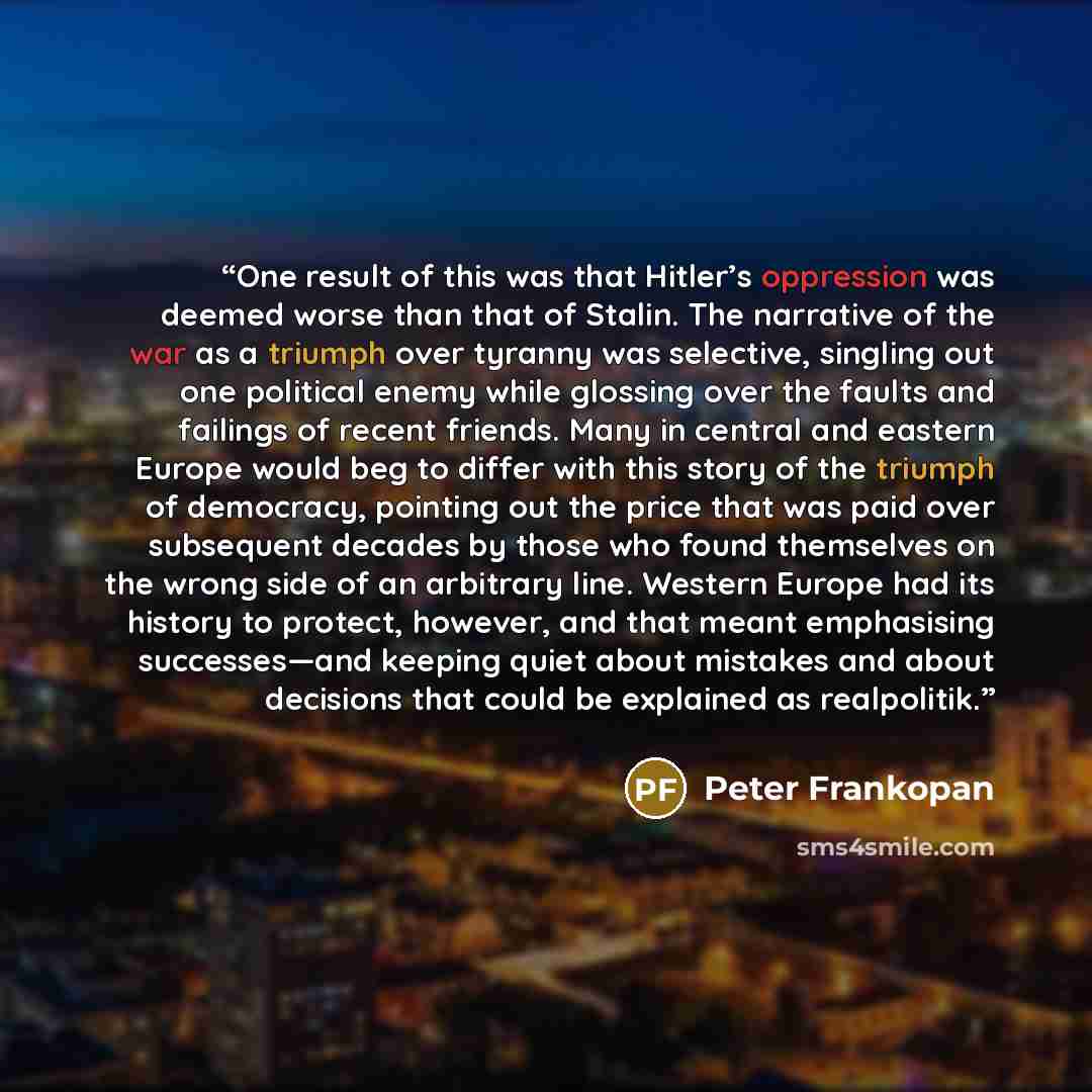 “One result of this was that Hitler’s oppression was deemed worse than that of Stalin. The narrative of the war as a triumph over tyranny was selective, singling out one political enemy while glossing over the faults and failings of recent friends. Many in central and eastern Europe would beg to…” quote by Peter Frankopan