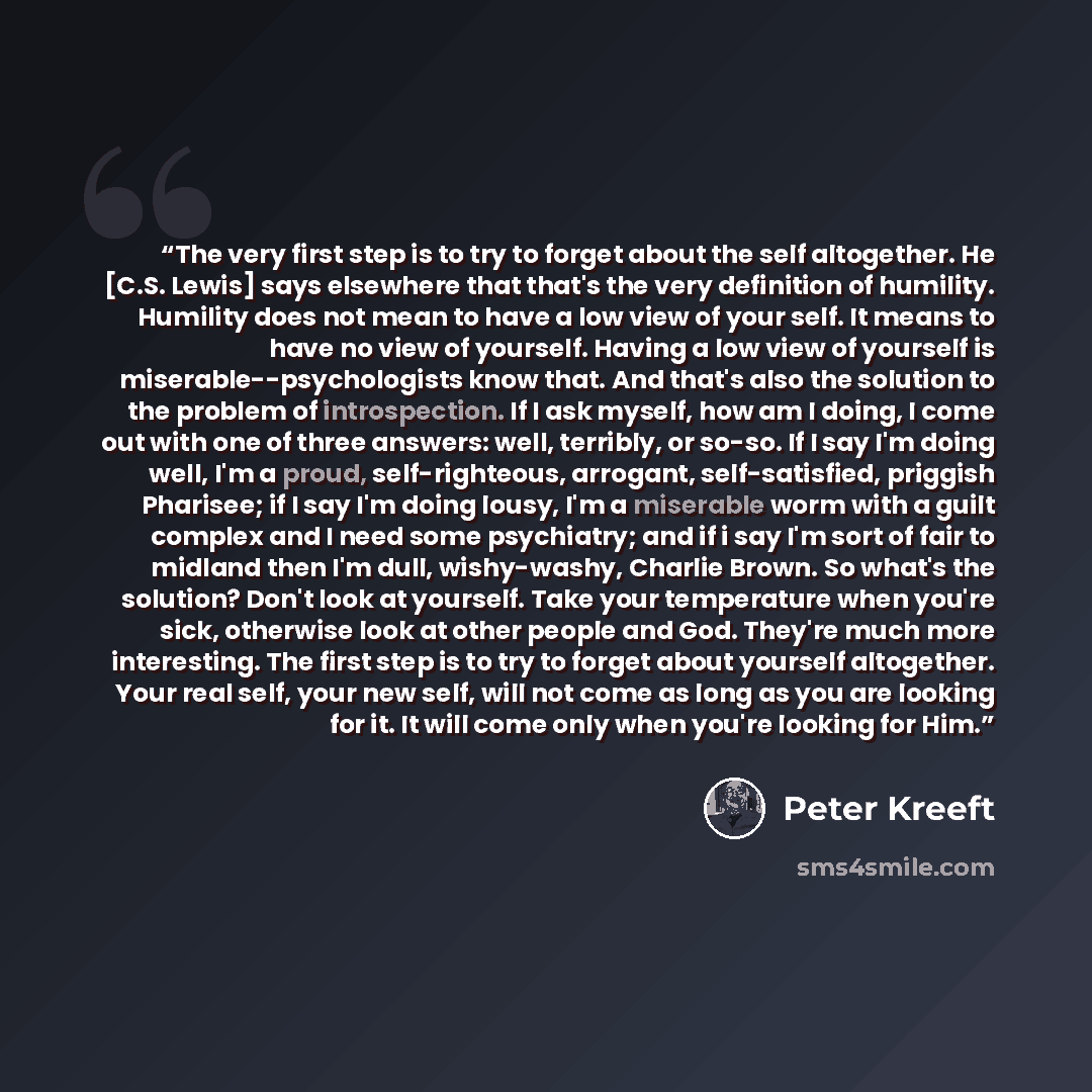 “The very first step is to try to forget about the self altogether. He [C.S. Lewis] says elsewhere that that's the very definition of humility. Humility does not mean to have a low view of your self. It means to have no view of yourself. Having a low view of yourself is miserable--psychologists…” quote by Peter Kreeft