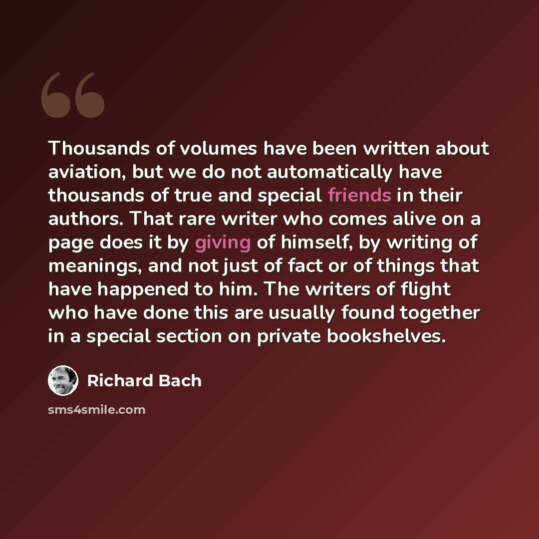 “Thousands of volumes have been written about aviation, but we do not automatically have thousands of true and special friends in their authors. That rare writer who comes alive on a page does it by giving of himself, by writing of meanings, and not just of fact or of things that have happened to…” quote by Richard Bach