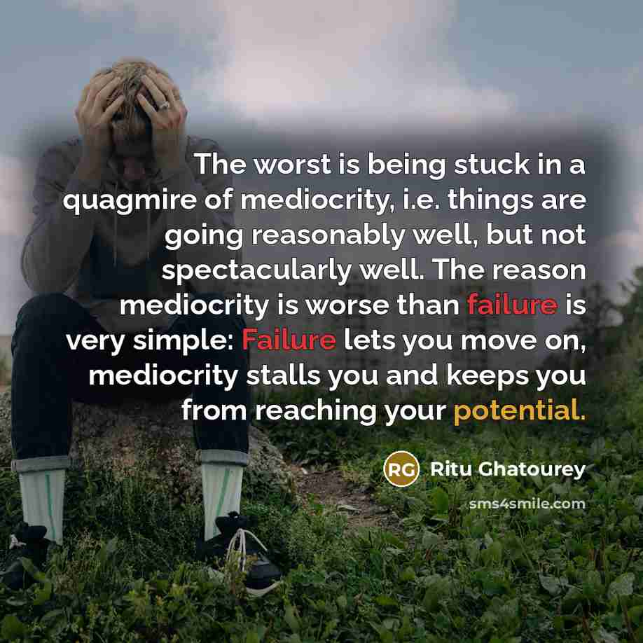 “The worst is being stuck in a quagmire of mediocrity, i.e. things are going reasonably well, but not spectacularly well. The reason mediocrity is worse than failure is very simple: Failure lets you move on, mediocrity stalls you and keeps you from reaching your potential.” quote by Ritu Ghatourey