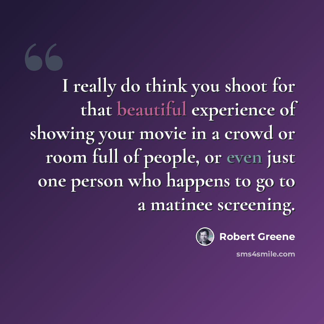 “I really do think you shoot for that beautiful experience of showing your movie in a crowd or room full of people, or even just one person who happens to go to a matinee screening.” quote by Robert Greene