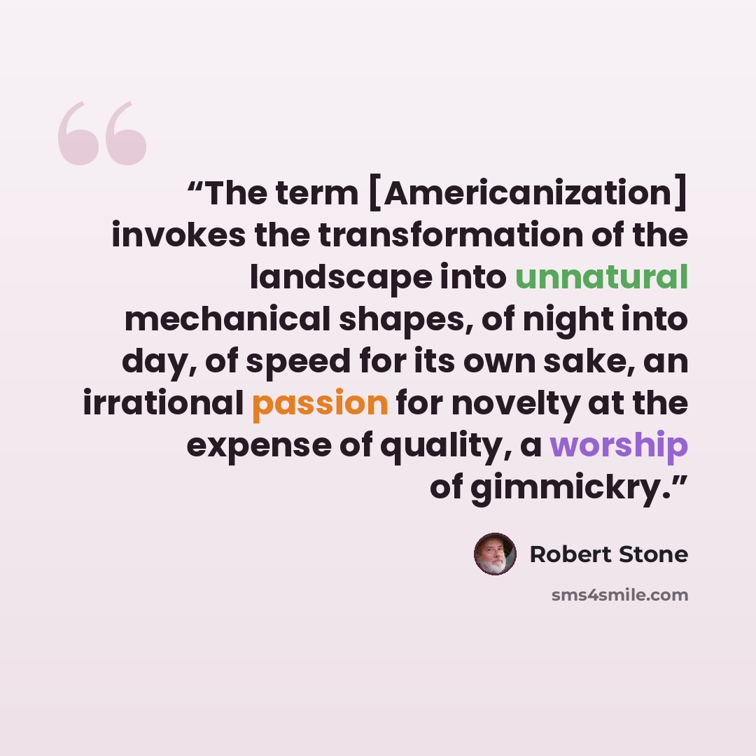 “The term [Americanization] invokes the transformation of the landscape into unnatural mechanical shapes, of night into day, of speed for its own sake, an irrational passion for novelty at the expense of quality, a worship of gimmickry.” quote by Robert Stone
