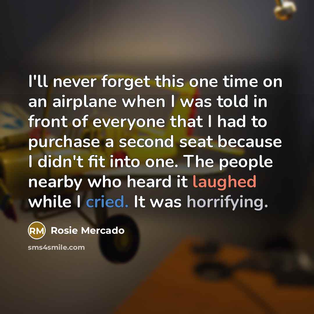 “I'll never forget this one time on an airplane when I was told in front of everyone that I had to purchase a second seat because I didn't fit into one. The people nearby who heard it laughed while I cried. It was horrifying.” quote by Rosie Mercado