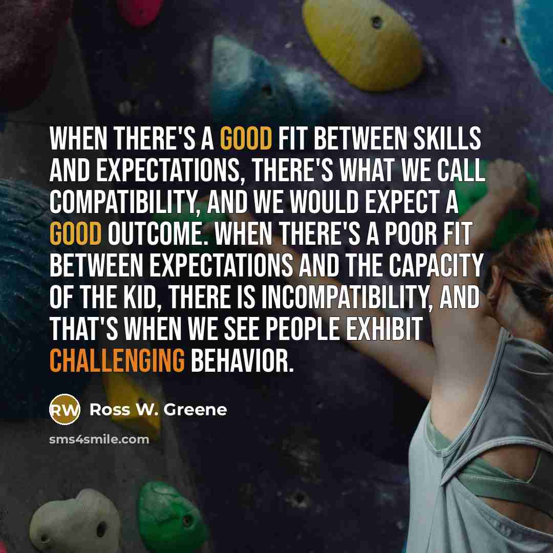 “When there's a good fit between skills and expectations, there's what we call compatibility, and we would expect a good outcome. When there's a poor fit between expectations and the capacity of the kid, there is incompatibility, and that's when we see people exhibit challenging behavior.” quote by Ross W. Greene