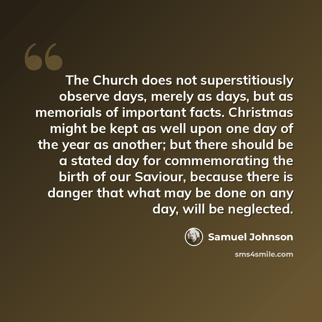 “The Church does not superstitiously observe days, merely as days, but as memorials of important facts. Christmas might be kept as well upon one day of the year as another; but there should be a stated day for commemorating the birth of our Saviour, because there is danger that what may be done on…” quote by Samuel Johnson