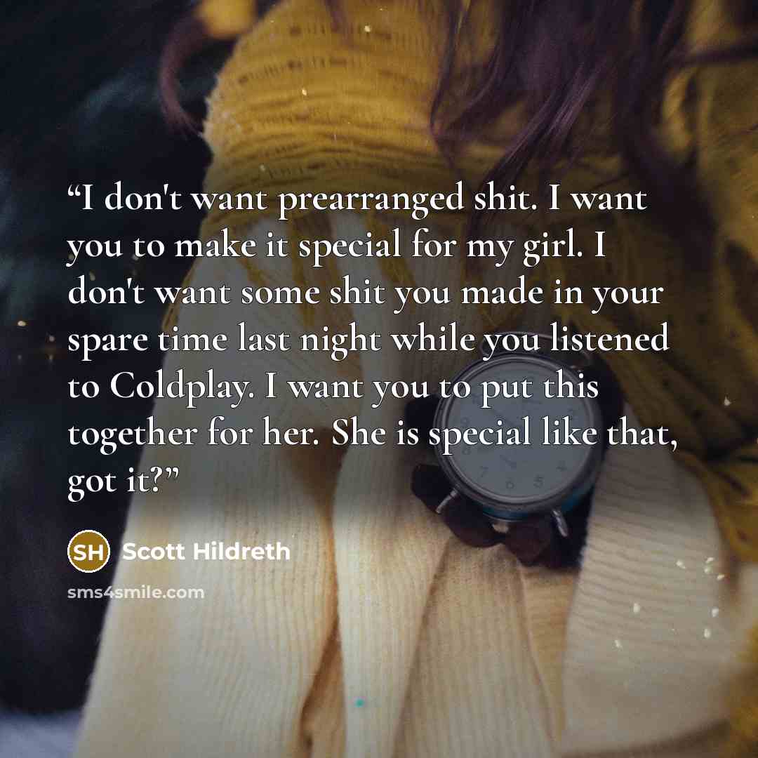 “I don't want prearranged shit. I want you to make it special for my girl. I don't want some shit you made in your spare time last night while you listened to Coldplay. I want you to put this together for her. She is special like that, got it?” quote by Scott Hildreth