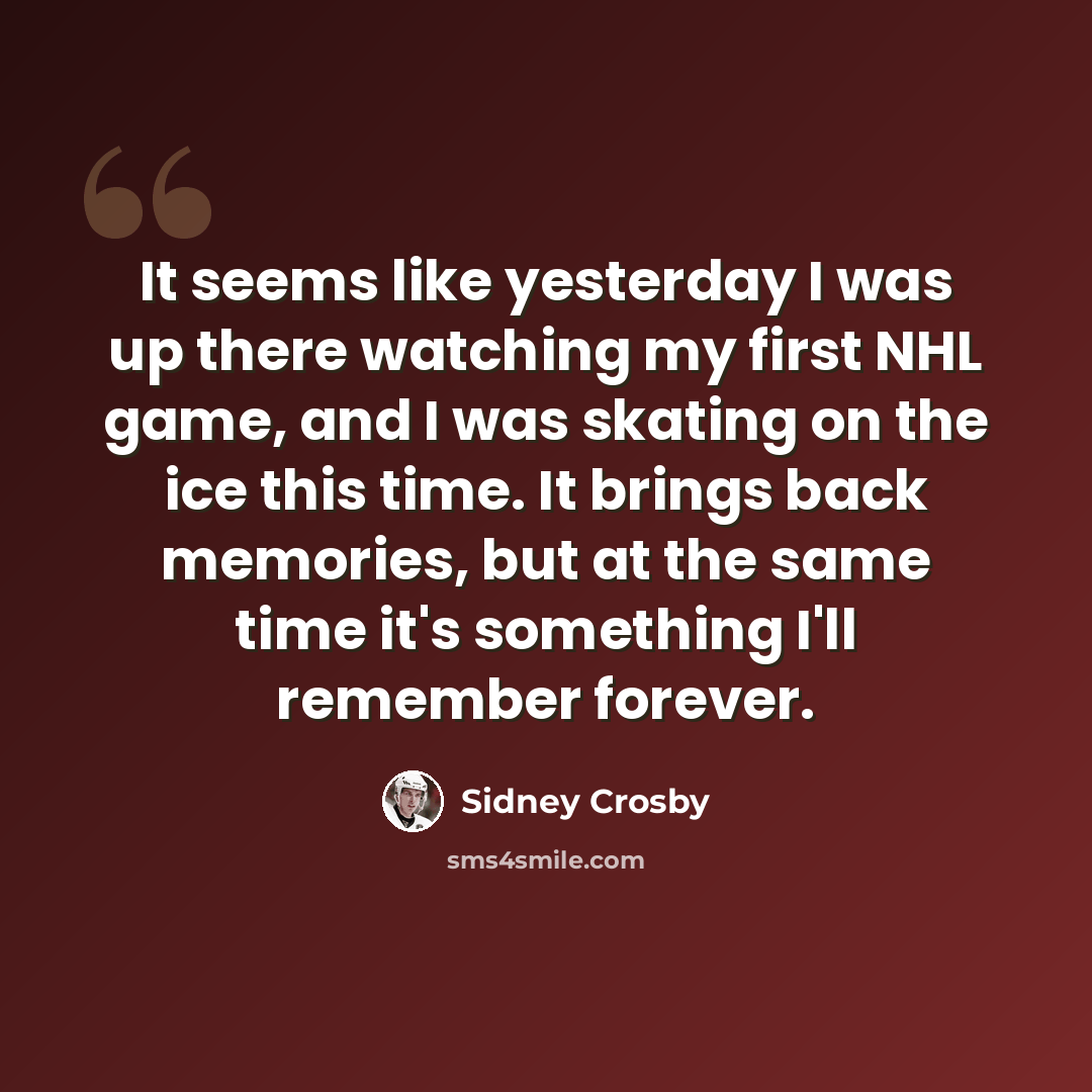 “It seems like yesterday I was up there watching my first NHL game, and I was skating on the ice this time. It brings back memories, but at the same time it's something I'll remember forever.” quote by Sidney Crosby
