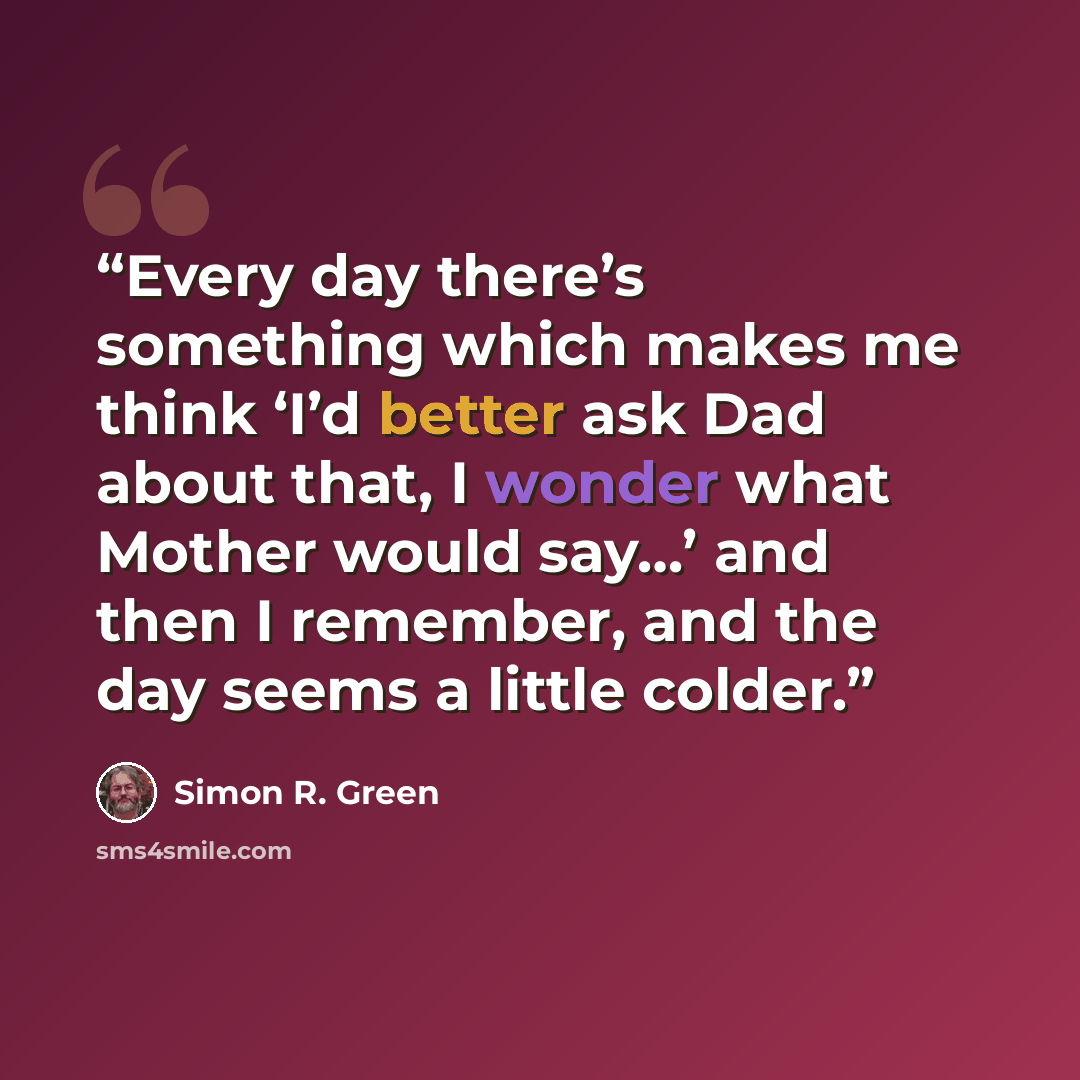 “Every day there’s something which makes me think ‘I’d better ask Dad about that, I wonder what Mother would say…’ and then I remember, and the day seems a little colder.” quote by Simon R. Green