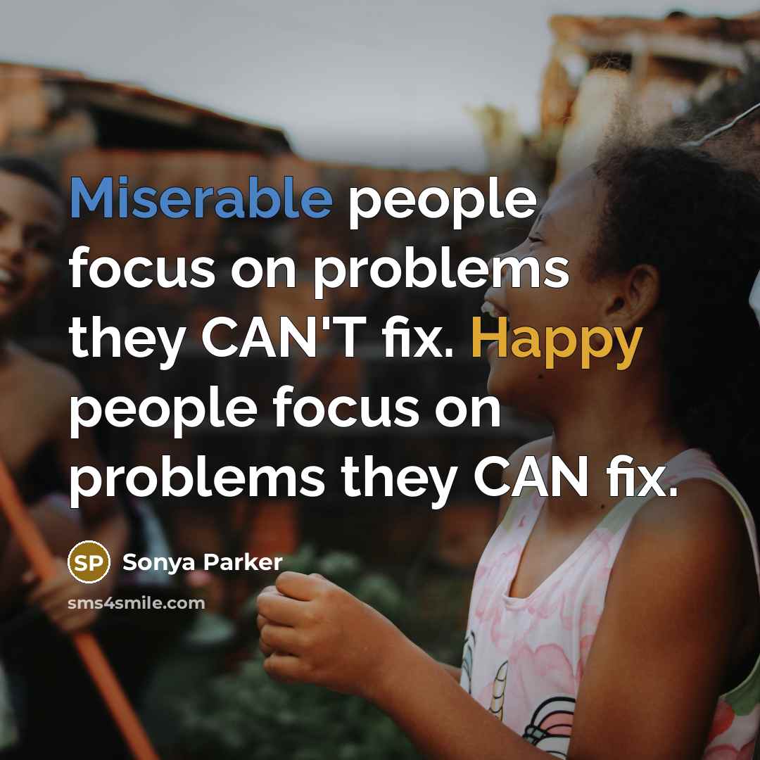 “Miserable people focus on problems they CAN'T fix. Happy people focus on problems they CAN fix.” quote by Sonya Parker