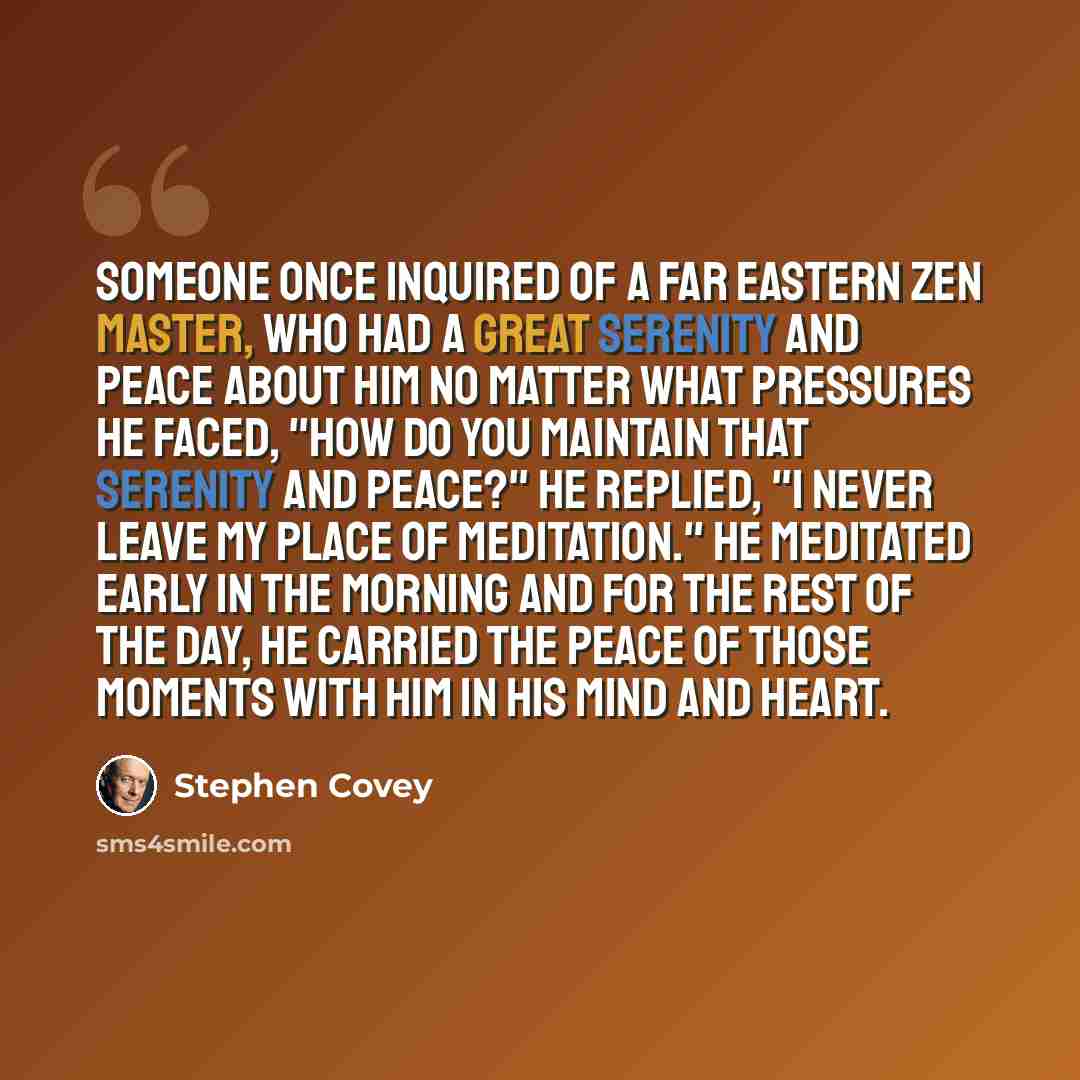 “Someone once inquired of a Far Eastern Zen master, who had a great serenity and peace about him no matter what pressures he faced, "How do you maintain that serenity and peace?" He replied, "I never leave my place of meditation." He meditated early in the morning and for the rest of the day, he…” quote by Stephen Covey