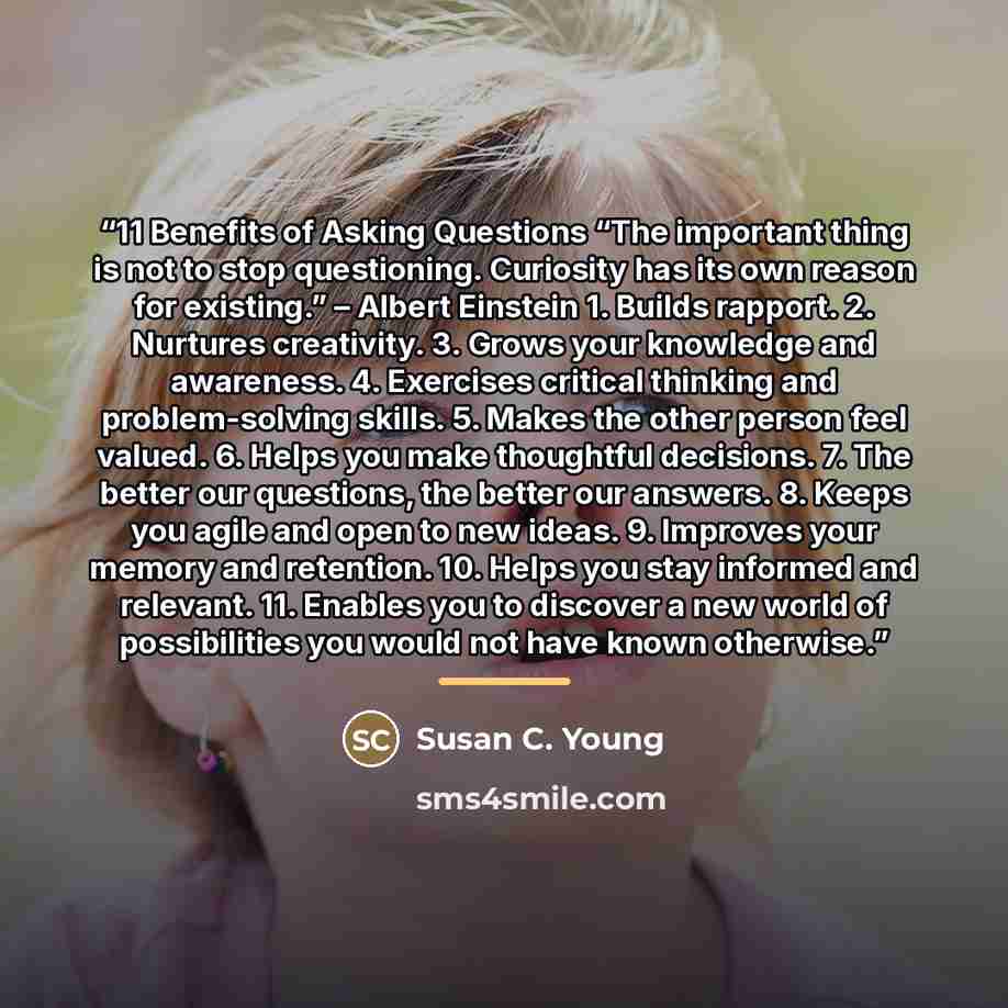 “11 Benefits of Asking Questions “The important thing is not to stop questioning. Curiosity has its own reason for existing.” – Albert Einstein 1. Builds rapport. 2. Nurtures creativity. 3. Grows your knowledge and awareness. 4. Exercises critical thinking and problem-solving skills. 5. Makes the…” quote by Susan C. Young