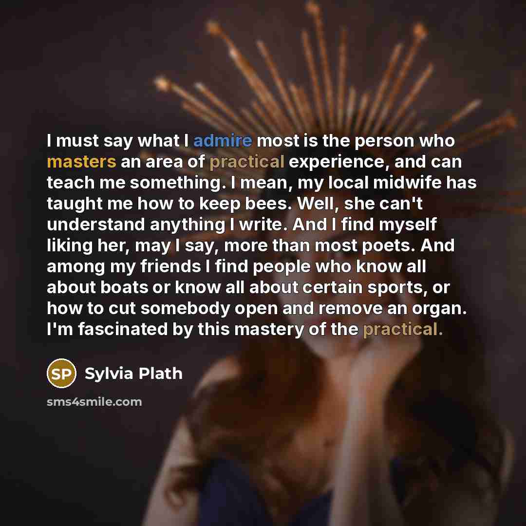 “I must say what I admire most is the person who masters an area of practical experience, and can teach me something. I mean, my local midwife has taught me how to keep bees. Well, she can't understand anything I write. And I find myself liking her, may I say, more than most poets. And among my…” quote by Sylvia Plath