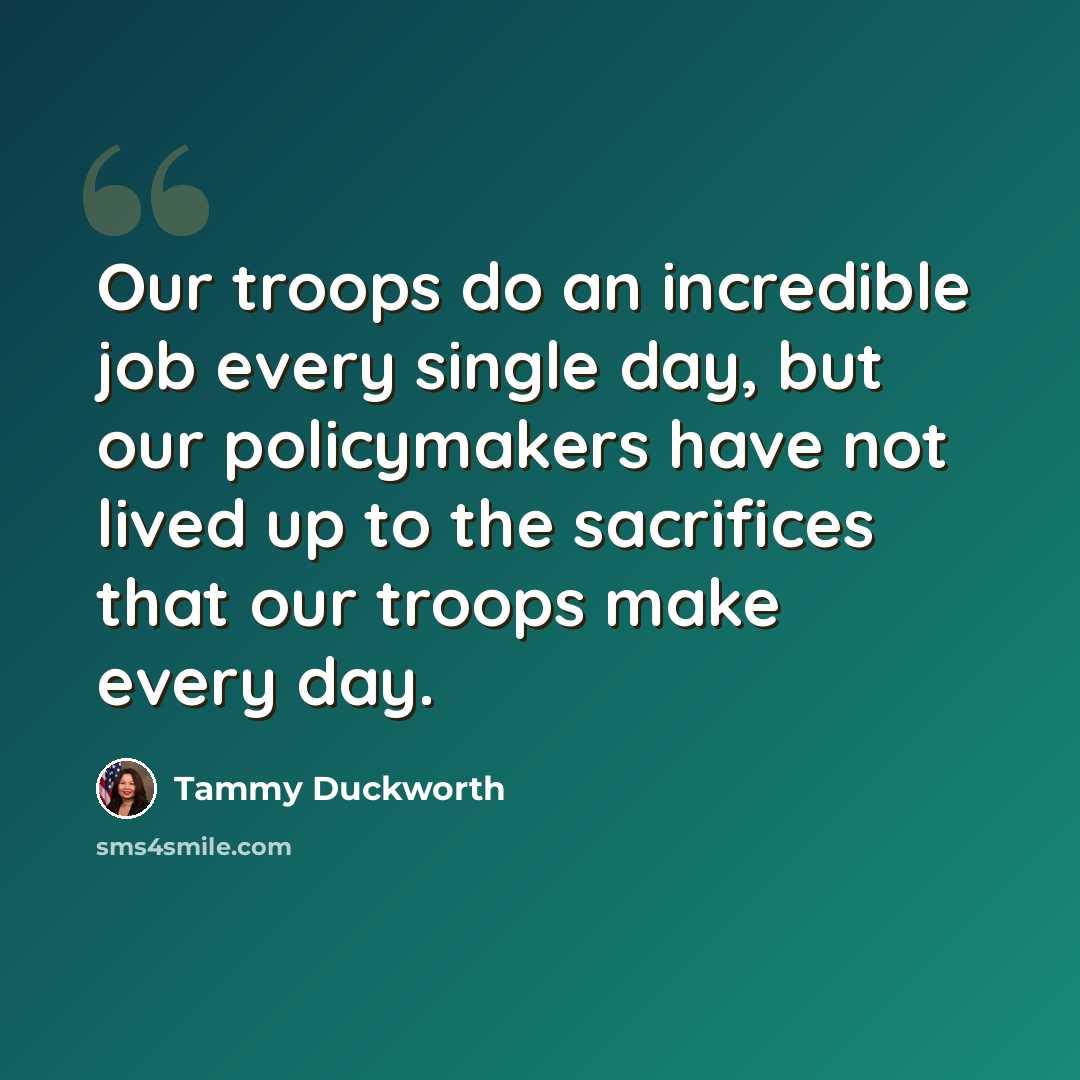 “Our troops do an incredible job every single day, but our policymakers have not lived up to the sacrifices that our troops make every day.” quote by Tammy Duckworth