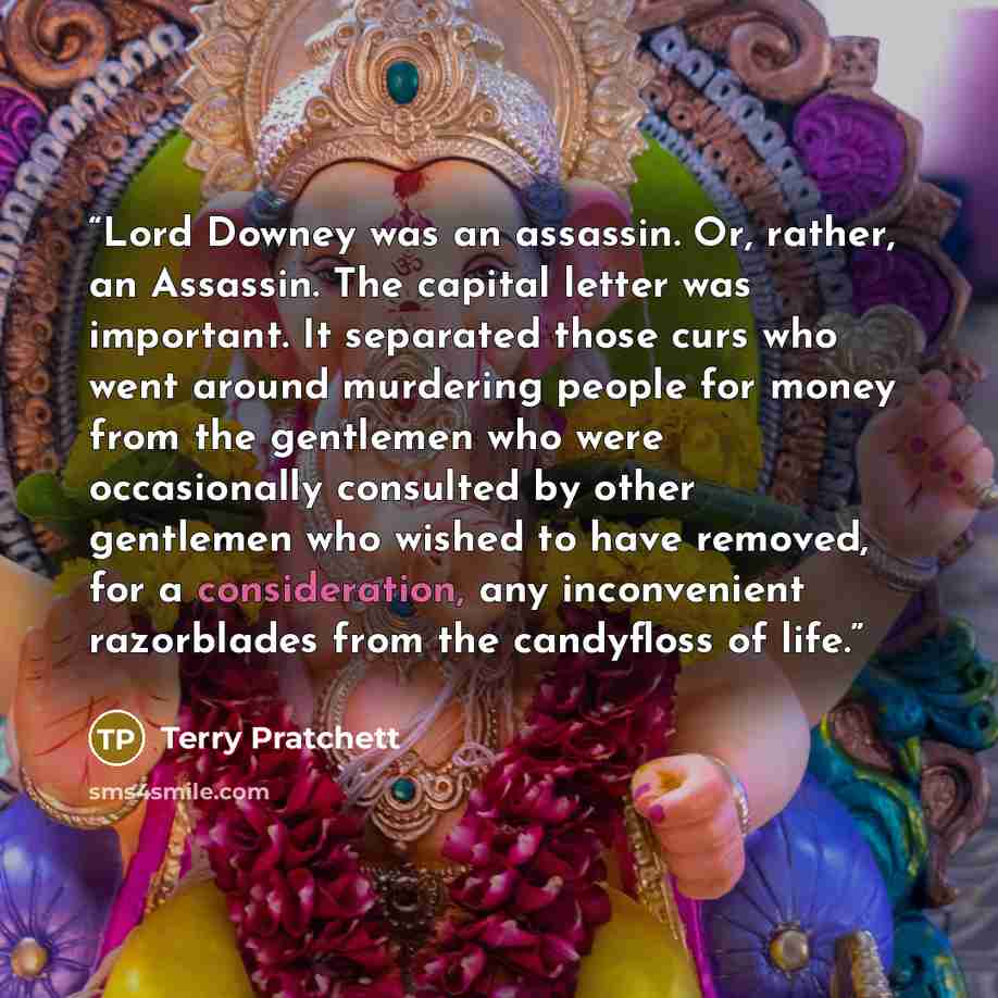 “Lord Downey was an assassin. Or, rather, an Assassin. The capital letter was important. It separated those curs who went around murdering people for money from the gentlemen who were occasionally consulted by other gentlemen who wished to have removed, for a consideration, any inconvenient…” quote by Terry Pratchett