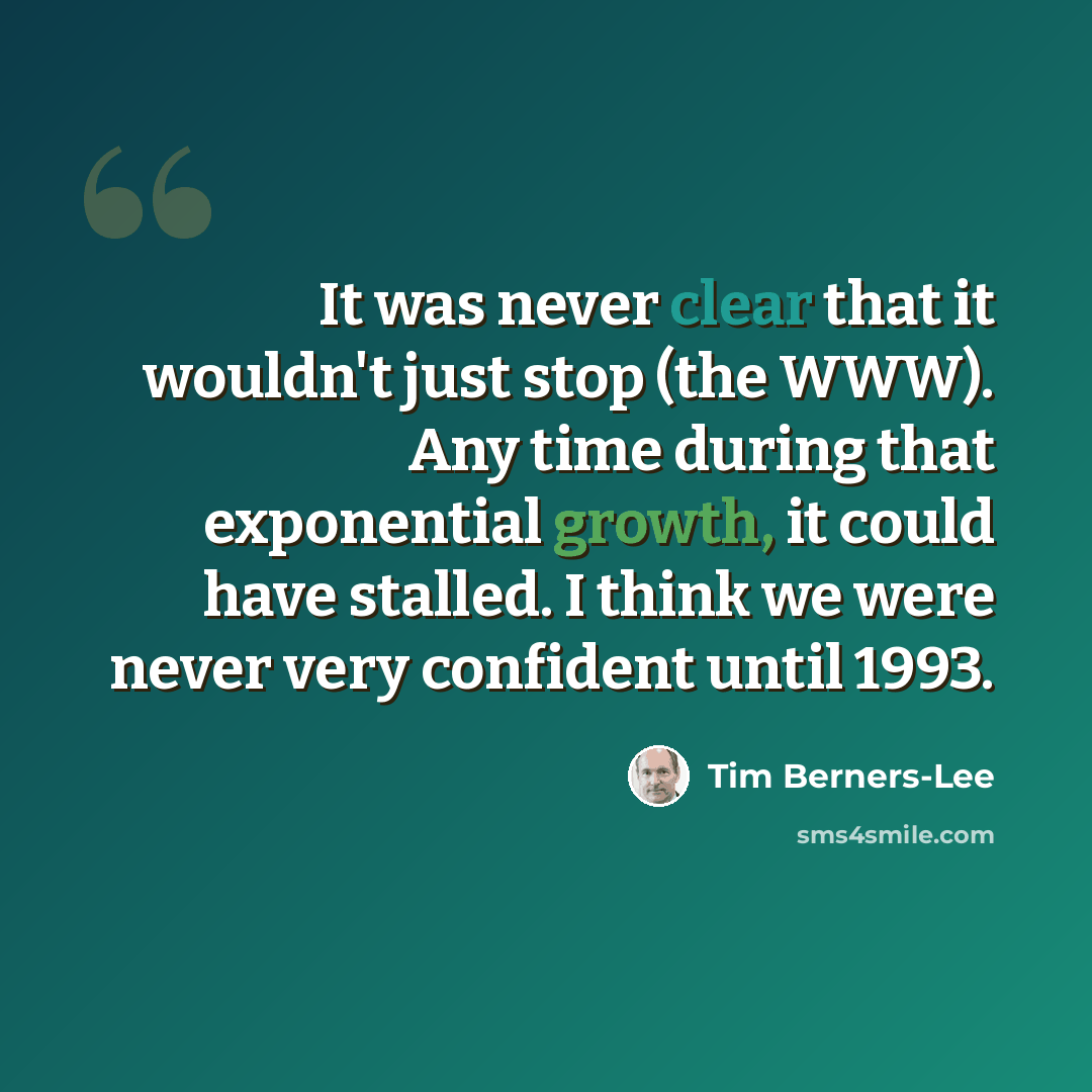 “It was never clear that it wouldn't just stop (the WWW). Any time during that exponential growth, it could have stalled. I think we were never very confident until 1993.” quote by Tim Berners-Lee
