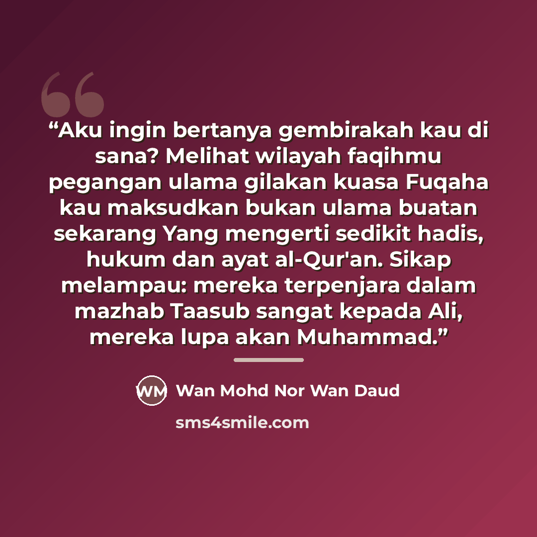 “Aku ingin bertanya gembirakah kau di sana? Melihat wilayah faqihmu pegangan ulama gilakan kuasa Fuqaha kau maksudkan bukan ulama buatan sekarang Yang mengerti sedikit hadis, hukum dan ayat al-Qur'an. Sikap melampau: mereka terpenjara dalam mazhab Taasub sangat kepada Ali, mereka lupa akan Muhammad.” quote by Wan Mohd Nor Wan Daud