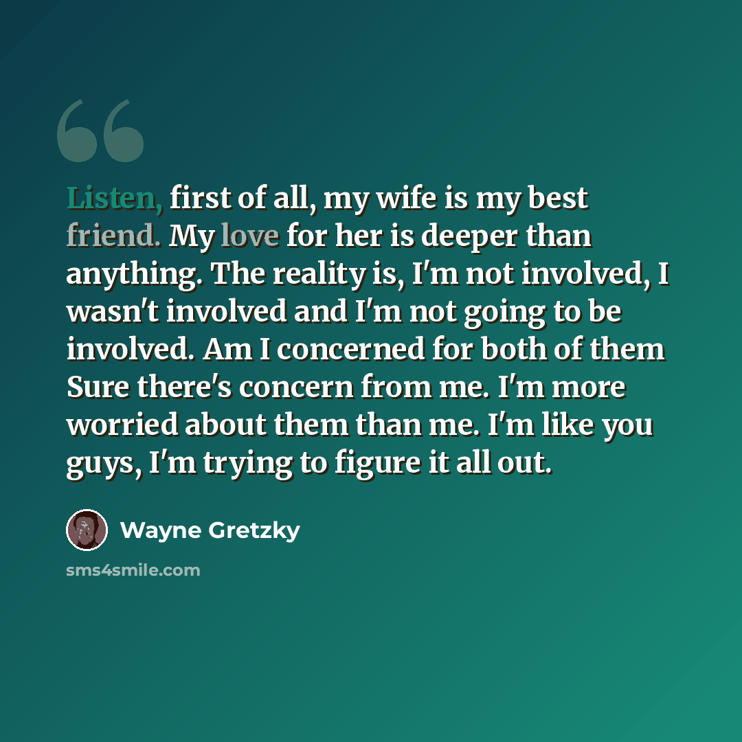 “Listen, first of all, my wife is my best friend. My love for her is deeper than anything. The reality is, I'm not involved, I wasn't involved and I'm not going to be involved. Am I concerned for both of them Sure there's concern from me. I'm more worried about them than me. I'm like you guys, I'm…” quote by Wayne Gretzky