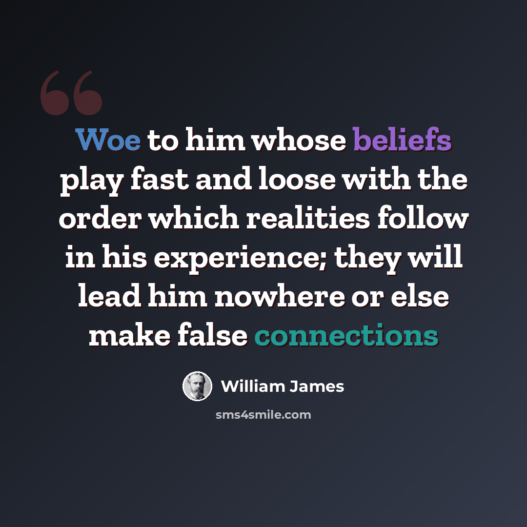 “Woe to him whose beliefs play fast and loose with the order which realities follow in his experience; they will lead him nowhere or else make false connections” quote by William James