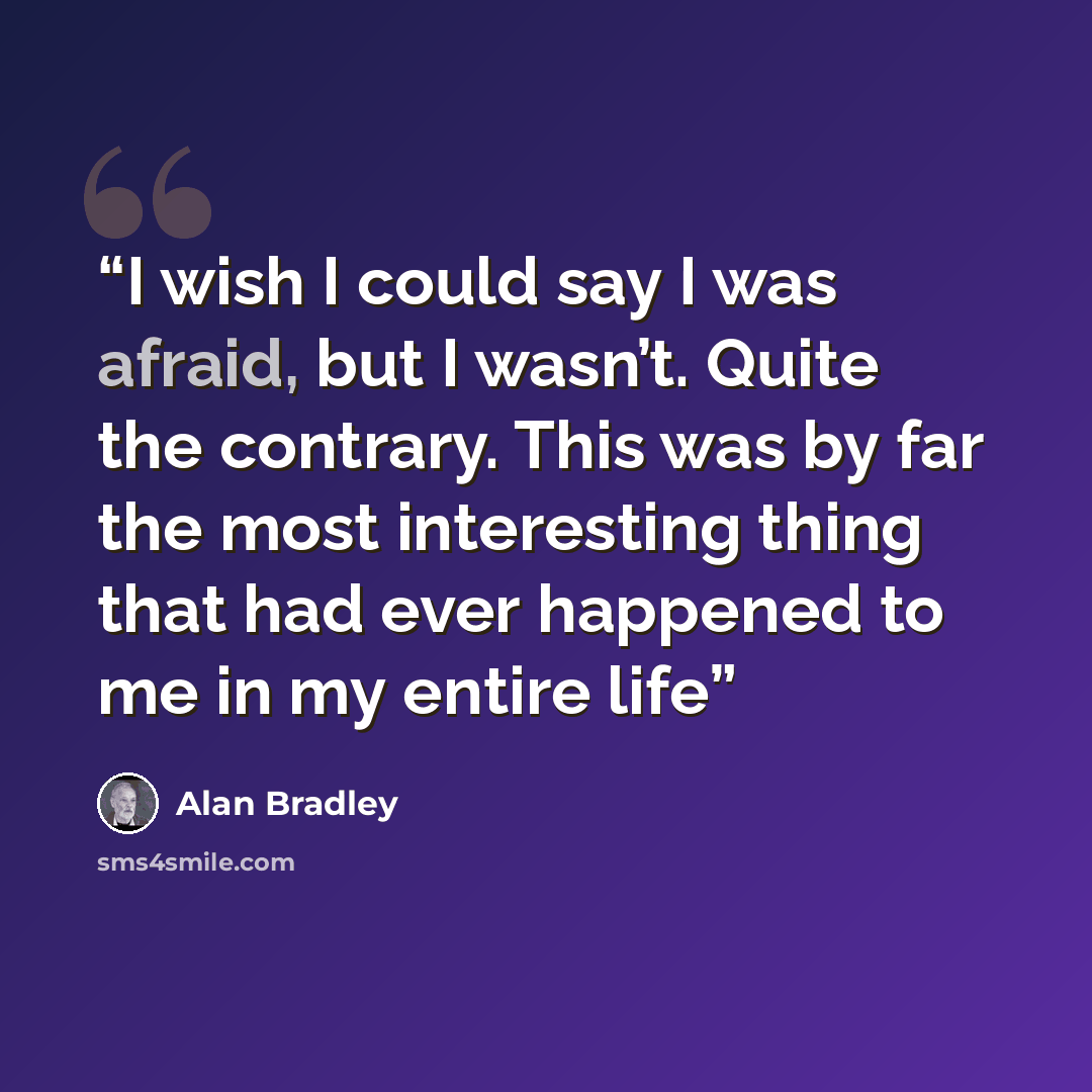 “I wish I could say I was afraid, but I wasn’t. Quite the contrary. This was by far the most interesting thing that had ever happened to me in my entire life” quote by Alan Bradley
