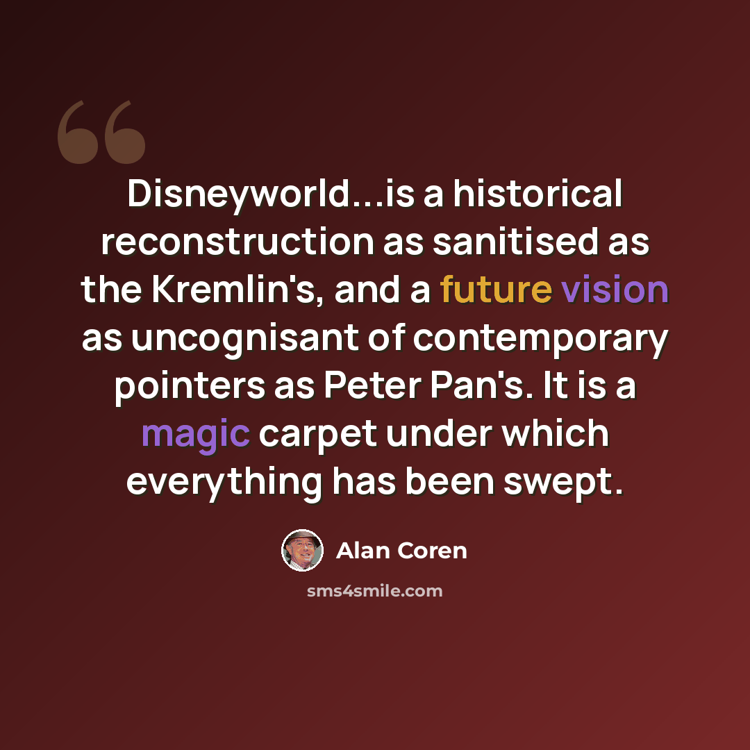 “Disneyworld...is a historical reconstruction as sanitised as the Kremlin's, and a future vision as uncognisant of contemporary pointers as Peter Pan's. It is a magic carpet under which everything has been swept.” quote by Alan Coren