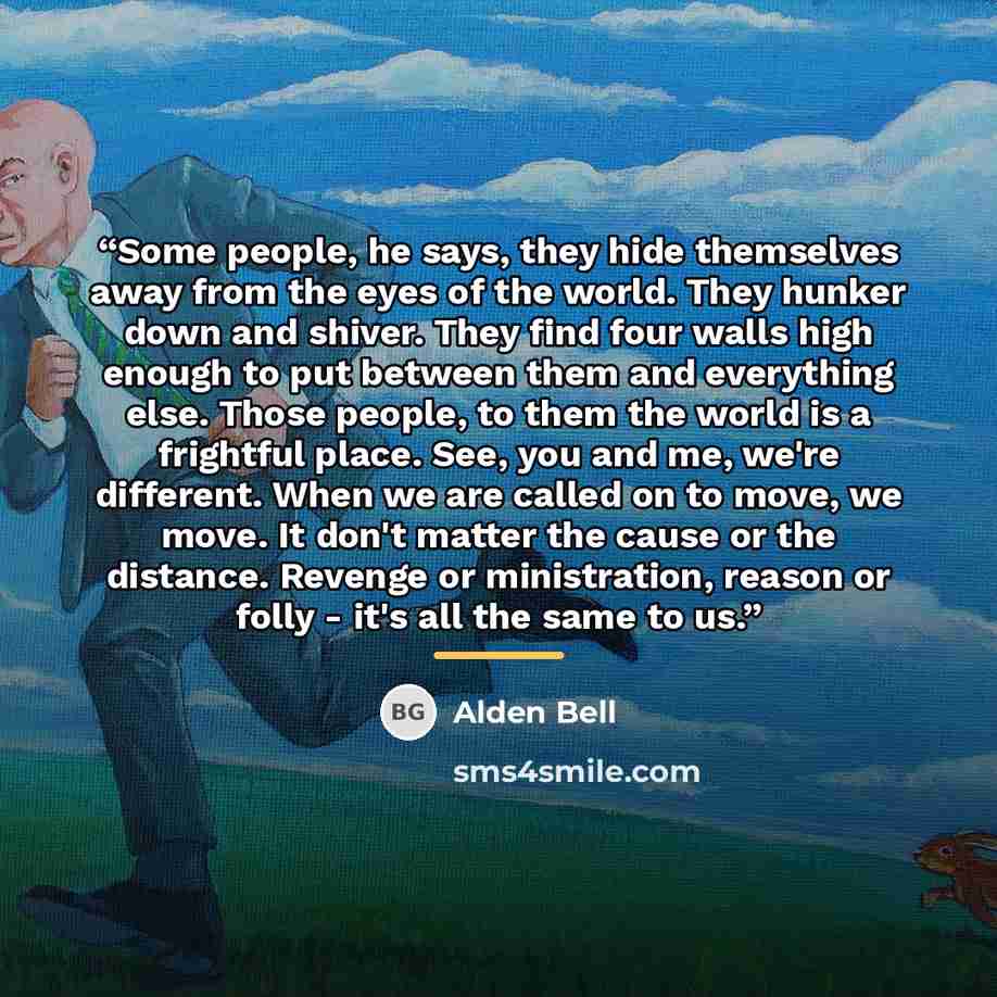 “Some people, he says, they hide themselves away from the eyes of the world. They hunker down and shiver. They find four walls high enough to put between them and everything else. Those people, to them the world is a frightful place. See, you and me, we're different. When we are called on to move…” quote by Alden Bell