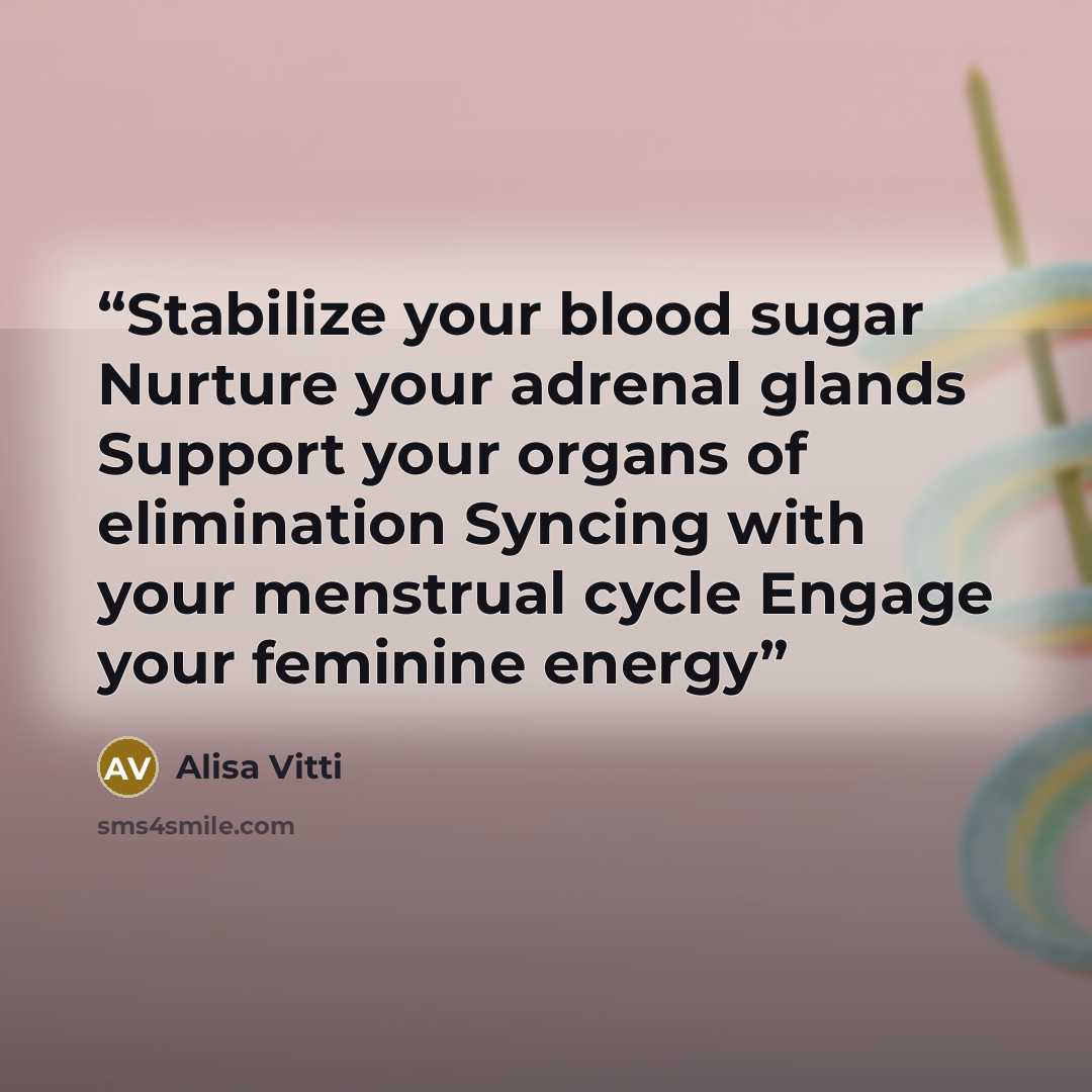 “Stabilize your blood sugar Nurture your adrenal glands Support your organs of elimination Syncing with your menstrual cycle Engage your feminine energy” quote by Alisa Vitti