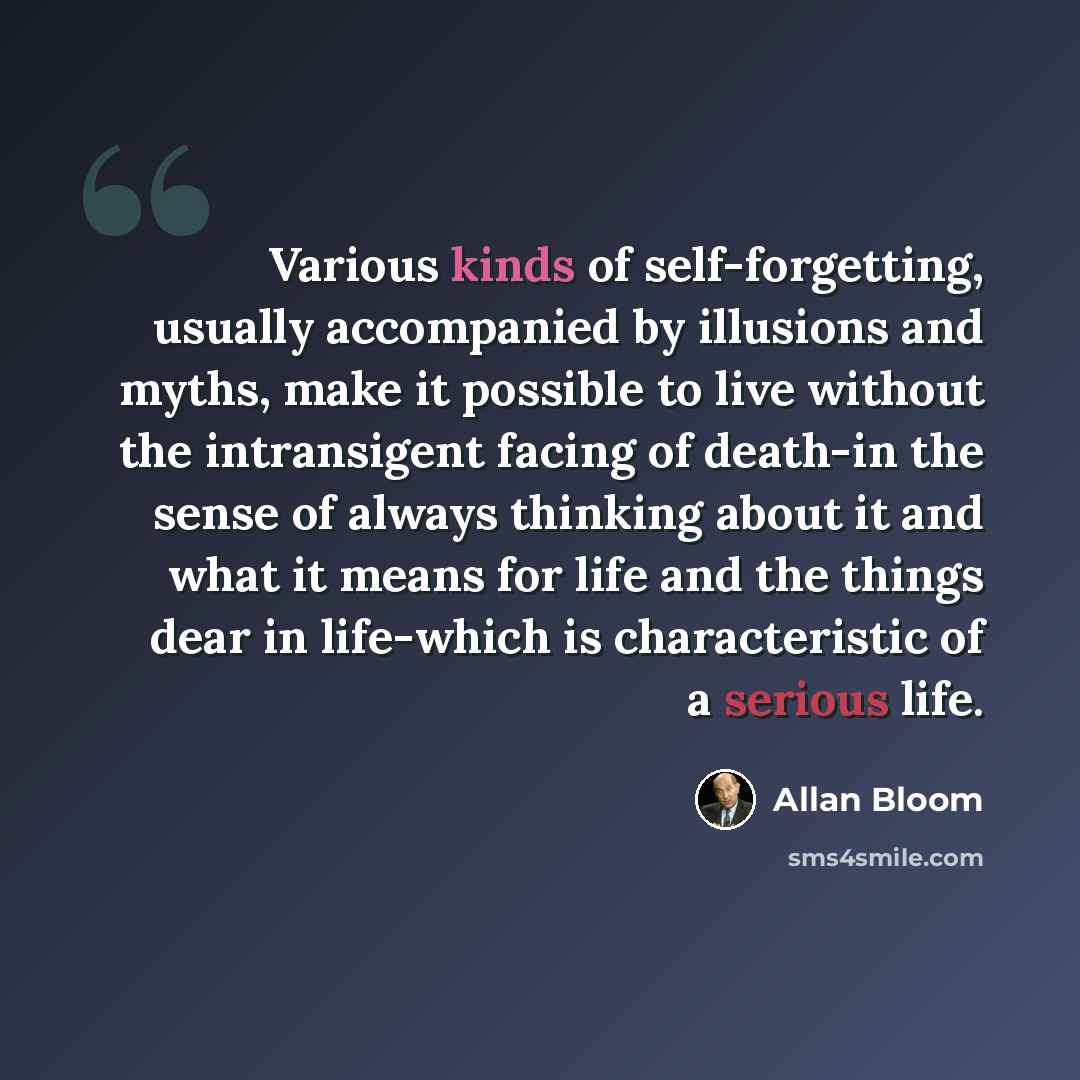 “Various kinds of self-forgetting, usually accompanied by illusions and myths, make it possible to live without the intransigent facing of death-in the sense of always thinking about it and what it means for life and the things dear in life-which is characteristic of a serious life.” quote by Allan Bloom