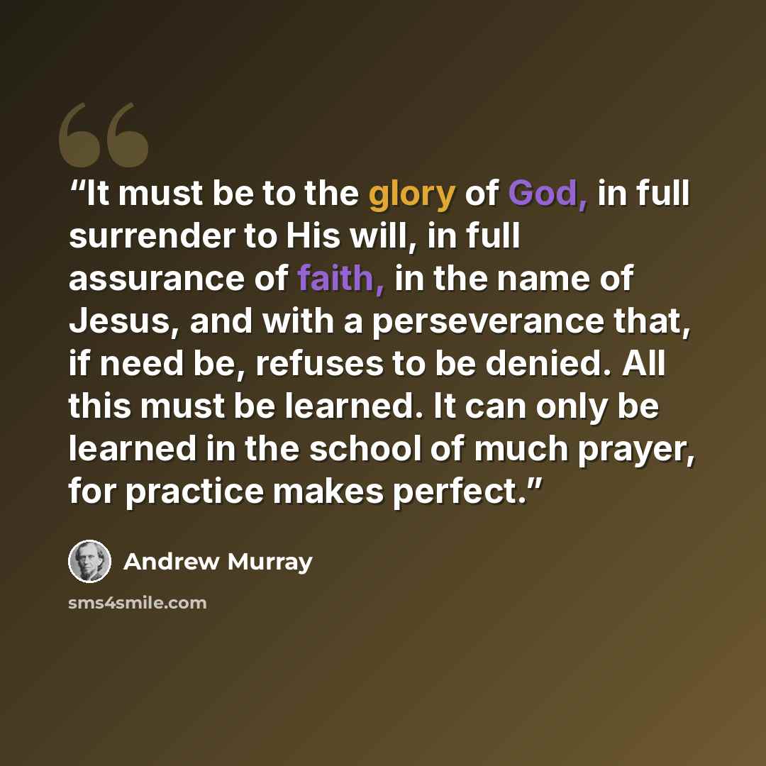“It must be to the glory of God, in full surrender to His will, in full assurance of faith, in the name of Jesus, and with a perseverance that, if need be, refuses to be denied. All this must be learned. It can only be learned in the school of much prayer, for practice makes perfect.” quote by Andrew Murray